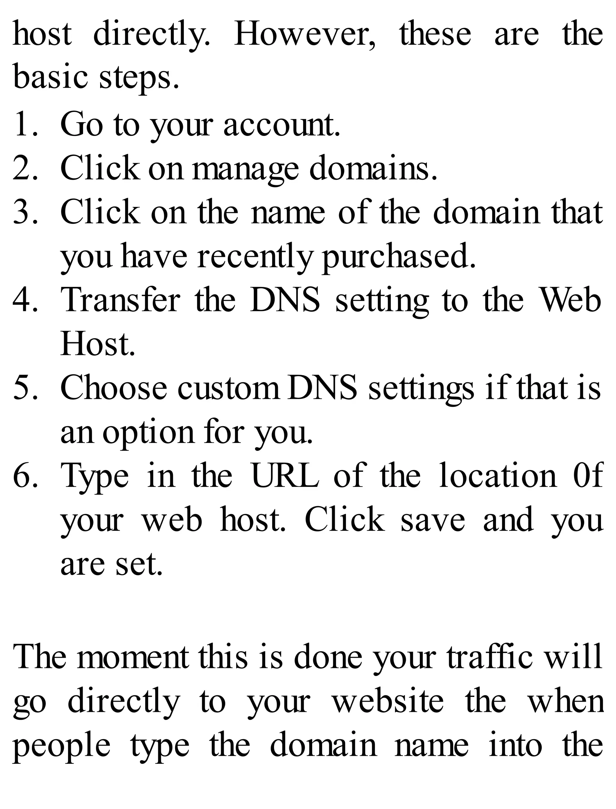 host directly. However, these are the
basic steps.
1. Go to your account.
2. Click on manage domains.
3. Click on the name of the domain that
you have recently purchased.
4. Transfer the DNS setting to the Web
Host.
5. Choose custom DNS settings if that is
an option for you.
6. Type in the URL of the location 0f
your web host. Click save and you
are set.
The moment this is done your traffic will
go directly to your website the when
people type the domain name into the
 