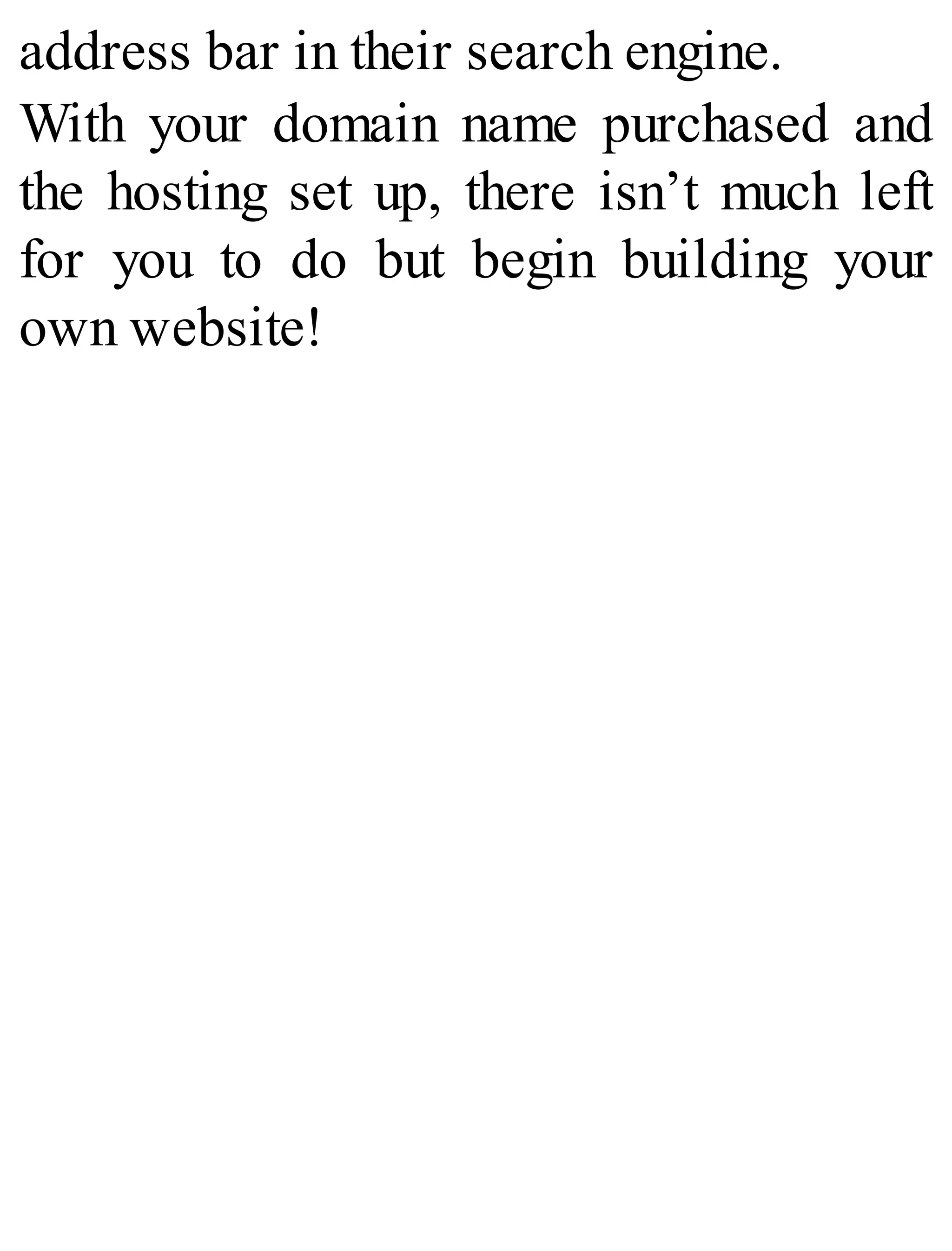 address bar in their search engine.
With your domain name purchased and
the hosting set up, there isn’t much left
for you to do but begin building your
own website!
 