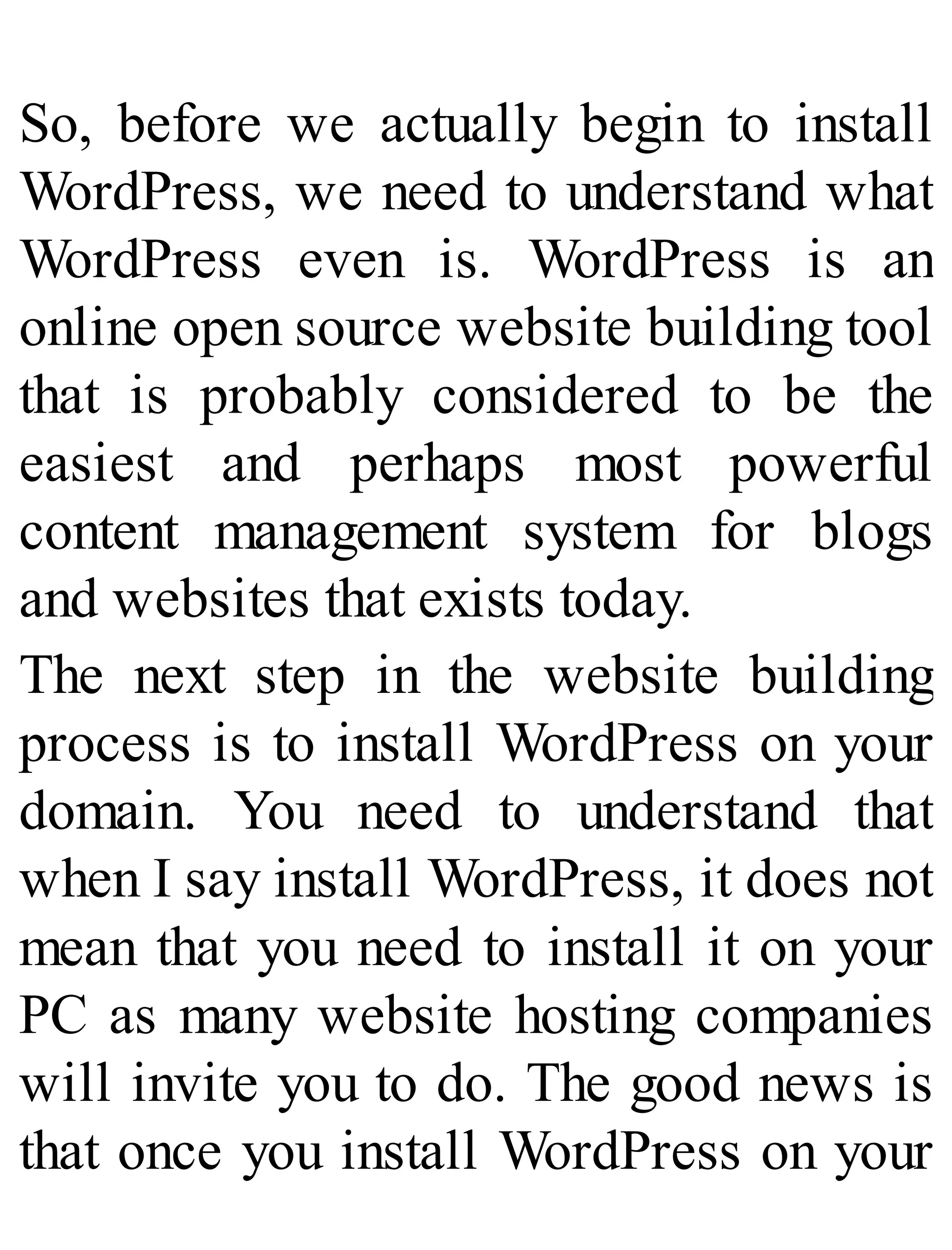 So, before we actually begin to install
WordPress, we need to understand what
WordPress even is. WordPress is an
online open source website building tool
that is probably considered to be the
easiest and perhaps most powerful
content management system for blogs
and websites that exists today.
The next step in the website building
process is to install WordPress on your
domain. You need to understand that
when I say install WordPress, it does not
mean that you need to install it on your
PC as many website hosting companies
will invite you to do. The good news is
that once you install WordPress on your
 