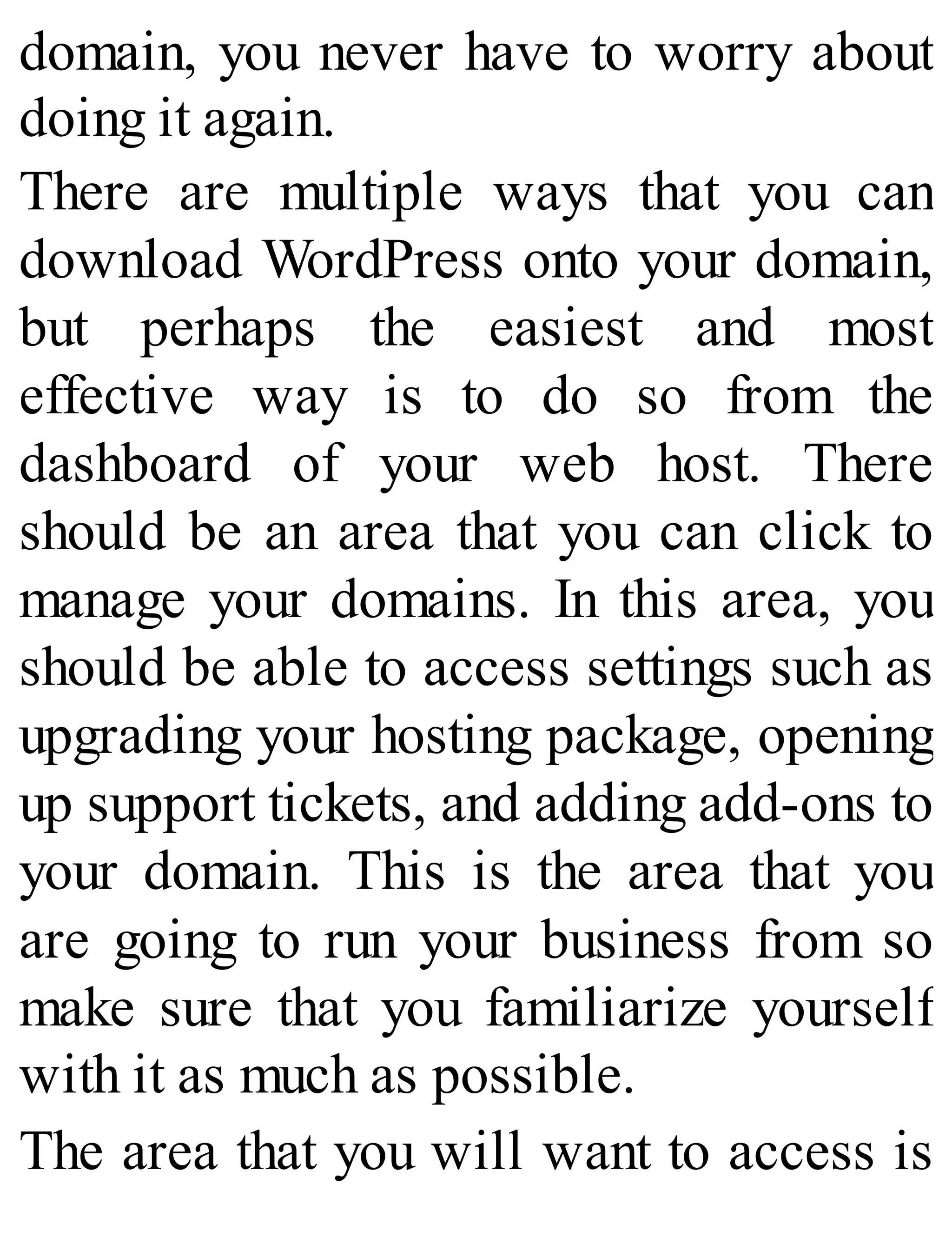 domain, you never have to worry about
doing it again.
There are multiple ways that you can
download WordPress onto your domain,
but perhaps the easiest and most
effective way is to do so from the
dashboard of your web host. There
should be an area that you can click to
manage your domains. In this area, you
should be able to access settings such as
upgrading your hosting package, opening
up support tickets, and adding add-ons to
your domain. This is the area that you
are going to run your business from so
make sure that you familiarize yourself
with it as much as possible.
The area that you will want to access is
 