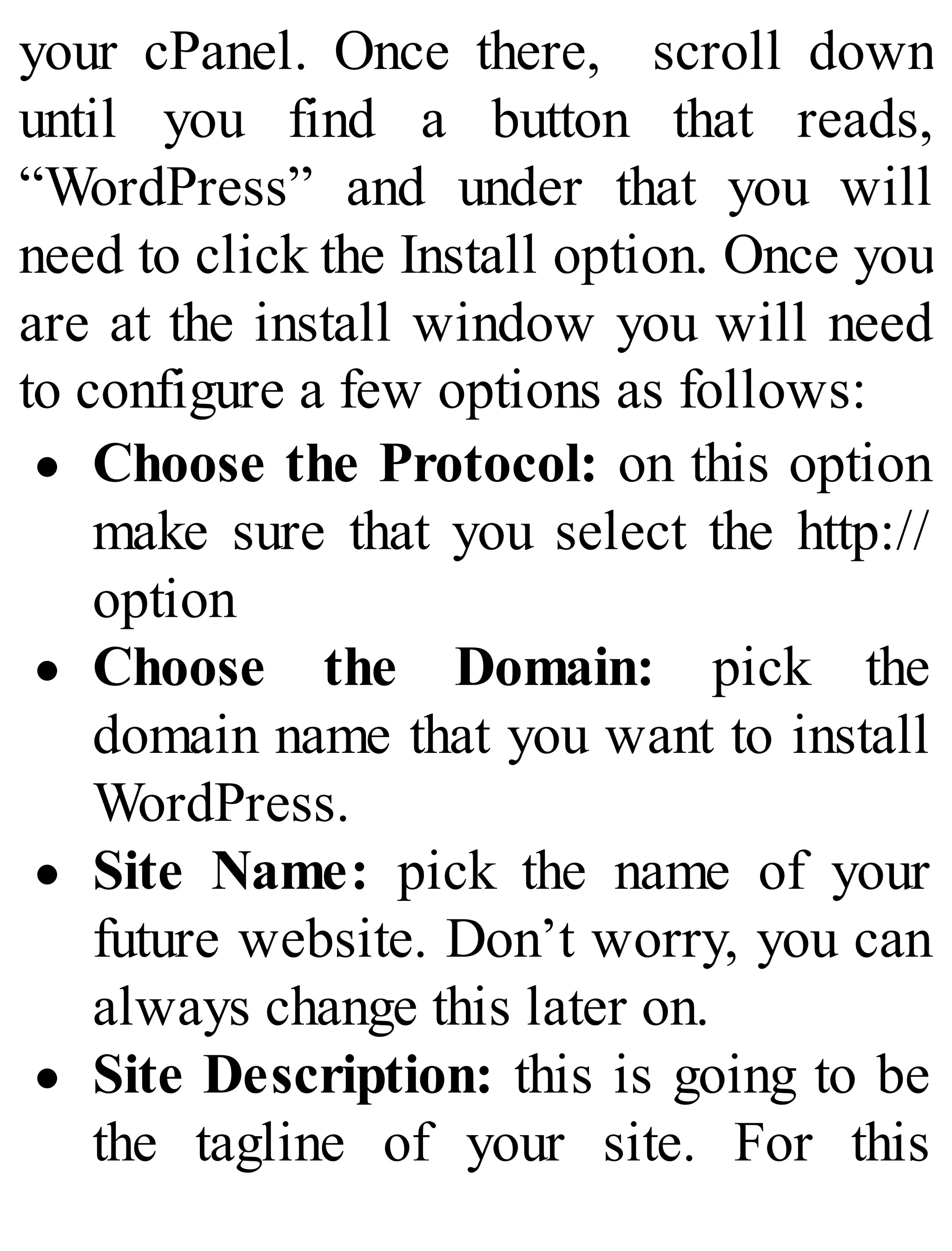 your cPanel. Once there, scroll down
until you find a button that reads,
“WordPress” and under that you will
need to click the Install option. Once you
are at the install window you will need
to configure a few options as follows:
Choose the Protocol: on this option
make sure that you select the http://
option
Choose the Domain: pick the
domain name that you want to install
WordPress.
Site Name: pick the name of your
future website. Don’t worry, you can
always change this later on.
Site Description: this is going to be
the tagline of your site. For this
 