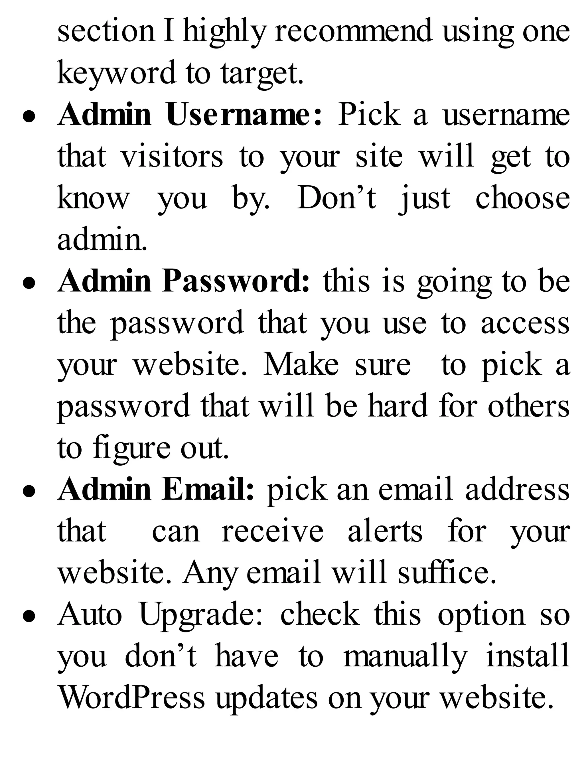 section I highly recommend using one
keyword to target.
Admin Username: Pick a username
that visitors to your site will get to
know you by. Don’t just choose
admin.
Admin Password: this is going to be
the password that you use to access
your website. Make sure to pick a
password that will be hard for others
to figure out.
Admin Email: pick an email address
that can receive alerts for your
website. Any email will suffice.
Auto Upgrade: check this option so
you don’t have to manually install
WordPress updates on your website.
 