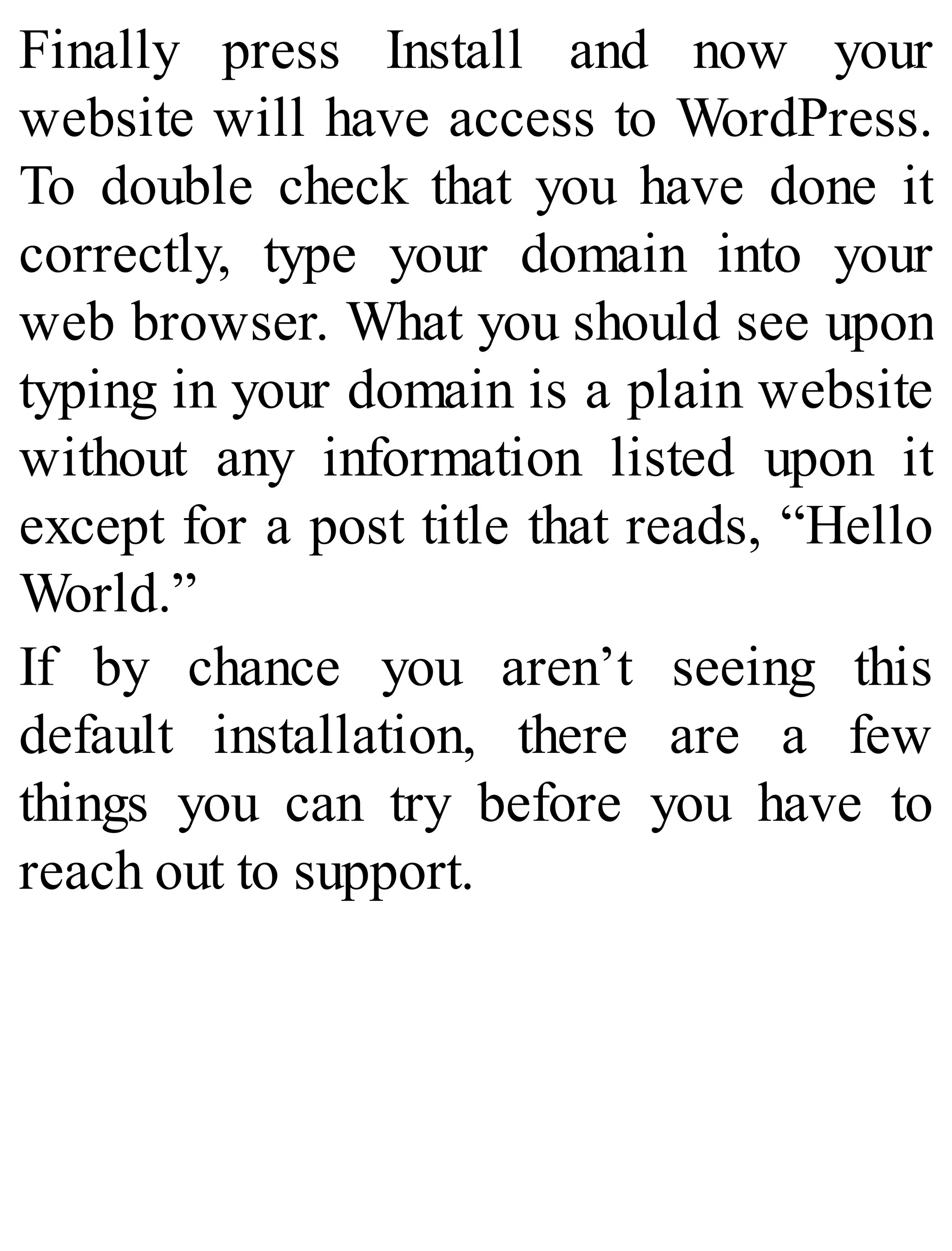 Finally press Install and now your
website will have access to WordPress.
To double check that you have done it
correctly, type your domain into your
web browser. What you should see upon
typing in your domain is a plain website
without any information listed upon it
except for a post title that reads, “Hello
World.”
If by chance you aren’t seeing this
default installation, there are a few
things you can try before you have to
reach out to support.
 