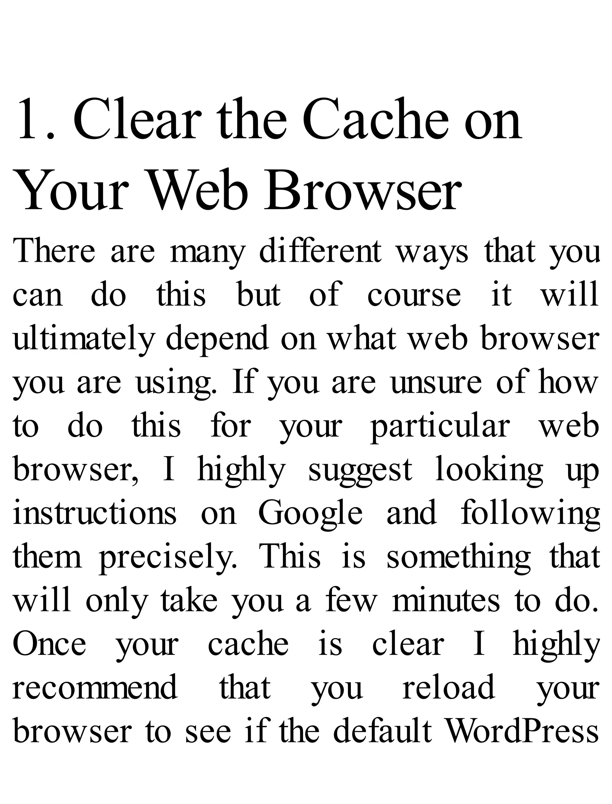 1. Clear the Cache on
Your Web Browser
There are many different ways that you
can do this but of course it will
ultimately depend on what web browser
you are using. If you are unsure of how
to do this for your particular web
browser, I highly suggest looking up
instructions on Google and following
them precisely. This is something that
will only take you a few minutes to do.
Once your cache is clear I highly
recommend that you reload your
browser to see if the default WordPress
 
