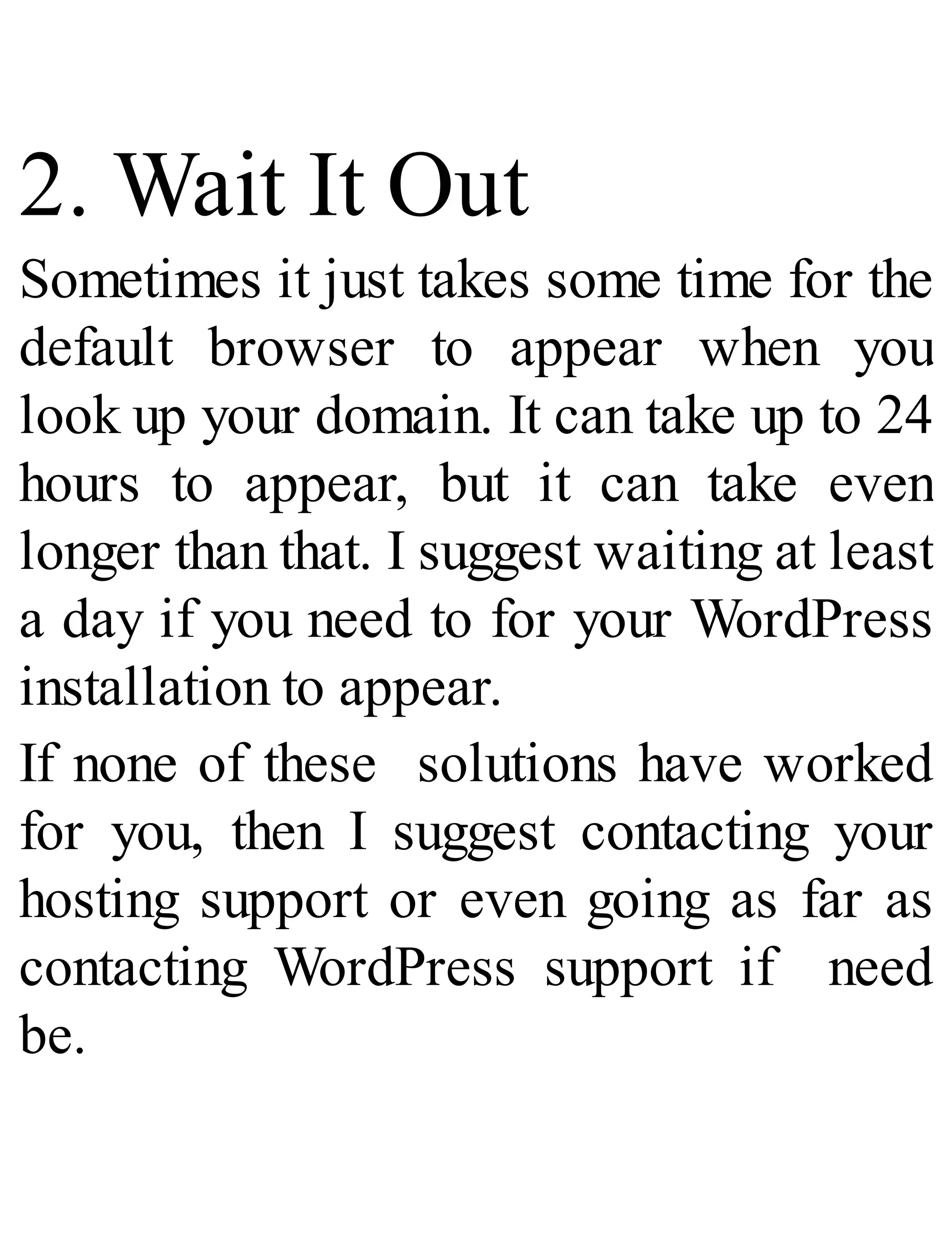 2. Wait It Out
Sometimes it just takes some time for the
default browser to appear when you
look up your domain. It can take up to 24
hours to appear, but it can take even
longer than that. I suggest waiting at least
a day if you need to for your WordPress
installation to appear.
If none of these solutions have worked
for you, then I suggest contacting your
hosting support or even going as far as
contacting WordPress support if need
be.
 