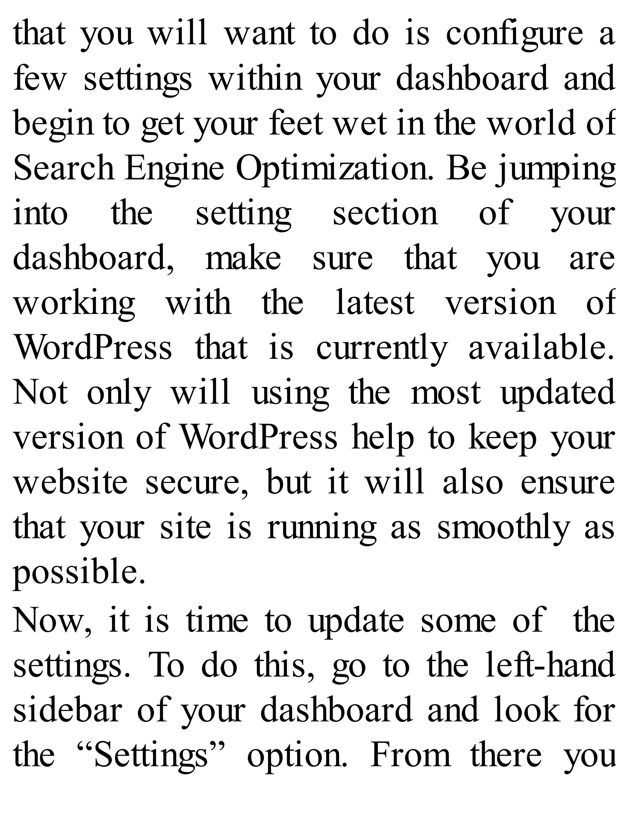 that you will want to do is configure a
few settings within your dashboard and
begin to get your feet wet in the world of
Search Engine Optimization. Be jumping
into the setting section of your
dashboard, make sure that you are
working with the latest version of
WordPress that is currently available.
Not only will using the most updated
version of WordPress help to keep your
website secure, but it will also ensure
that your site is running as smoothly as
possible.
Now, it is time to update some of the
settings. To do this, go to the left-hand
sidebar of your dashboard and look for
the “Settings” option. From there you
 