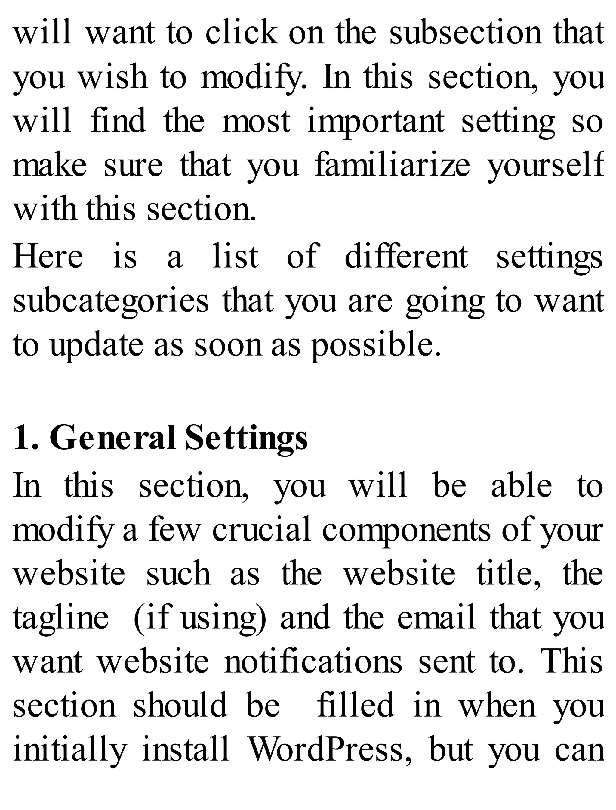 will want to click on the subsection that
you wish to modify. In this section, you
will find the most important setting so
make sure that you familiarize yourself
with this section.
Here is a list of different settings
subcategories that you are going to want
to update as soon as possible.
1. General Settings
In this section, you will be able to
modify a few crucial components of your
website such as the website title, the
tagline (if using) and the email that you
want website notifications sent to. This
section should be filled in when you
initially install WordPress, but you can
 
