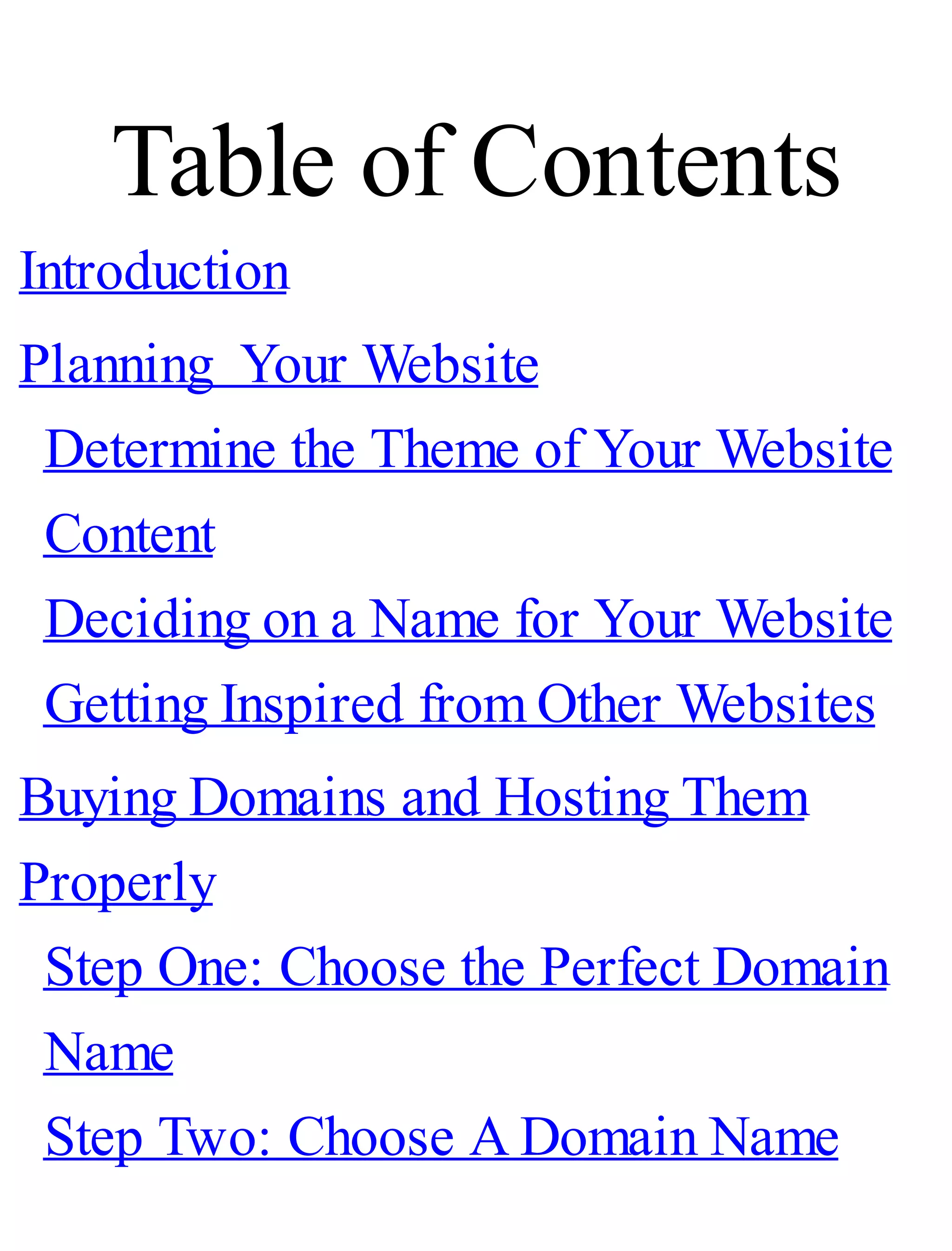 Table of Contents
Introduction
Planning Your Website
Determine the Theme of Your Website
Content
Deciding on a Name for Your Website
Getting Inspired from Other Websites
Buying Domains and Hosting Them
Properly
Step One: Choose the Perfect Domain
Name
Step Two: Choose A Domain Name
 