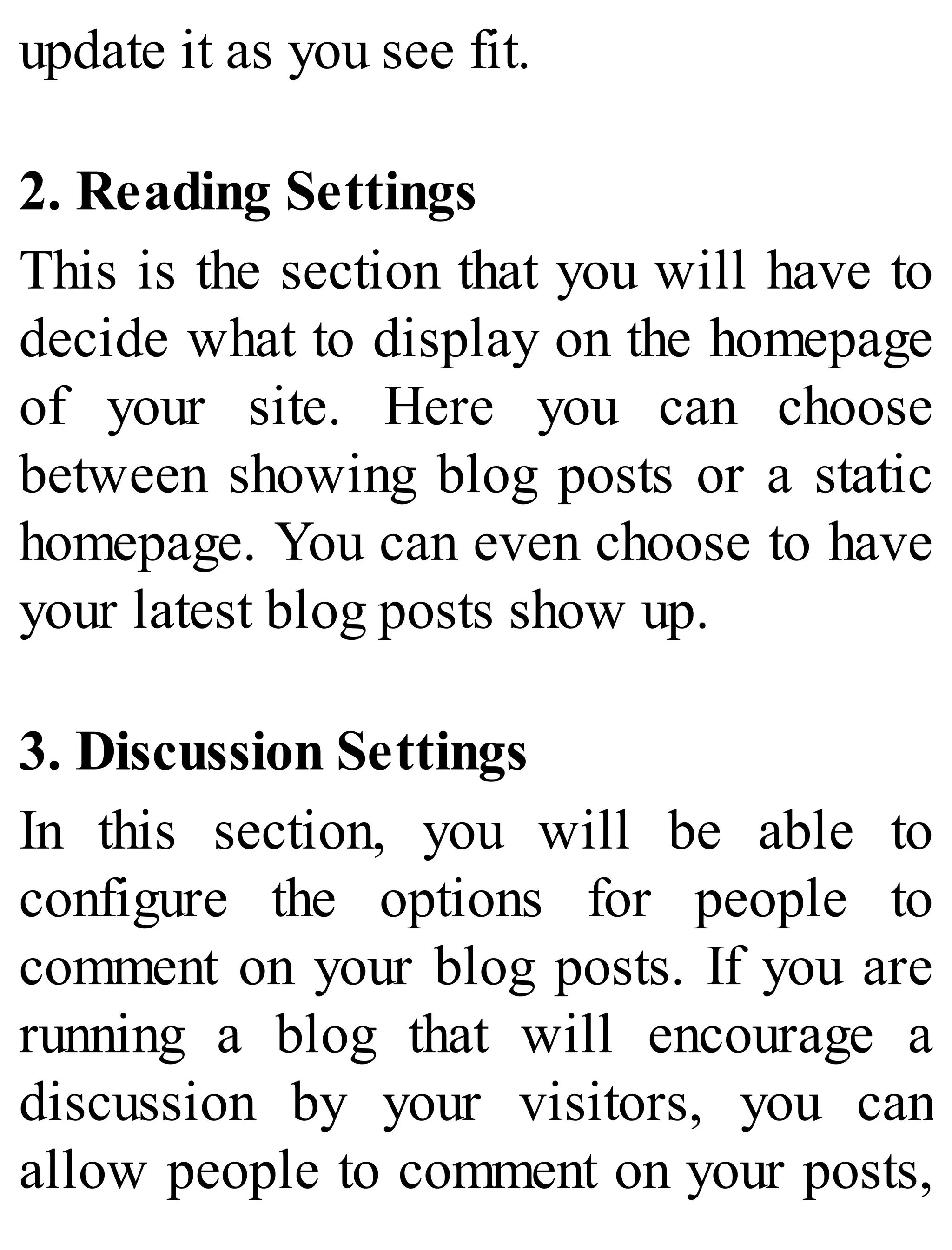 update it as you see fit.
2. Reading Settings
This is the section that you will have to
decide what to display on the homepage
of your site. Here you can choose
between showing blog posts or a static
homepage. You can even choose to have
your latest blog posts show up.
3. Discussion Settings
In this section, you will be able to
configure the options for people to
comment on your blog posts. If you are
running a blog that will encourage a
discussion by your visitors, you can
allow people to comment on your posts,
 
