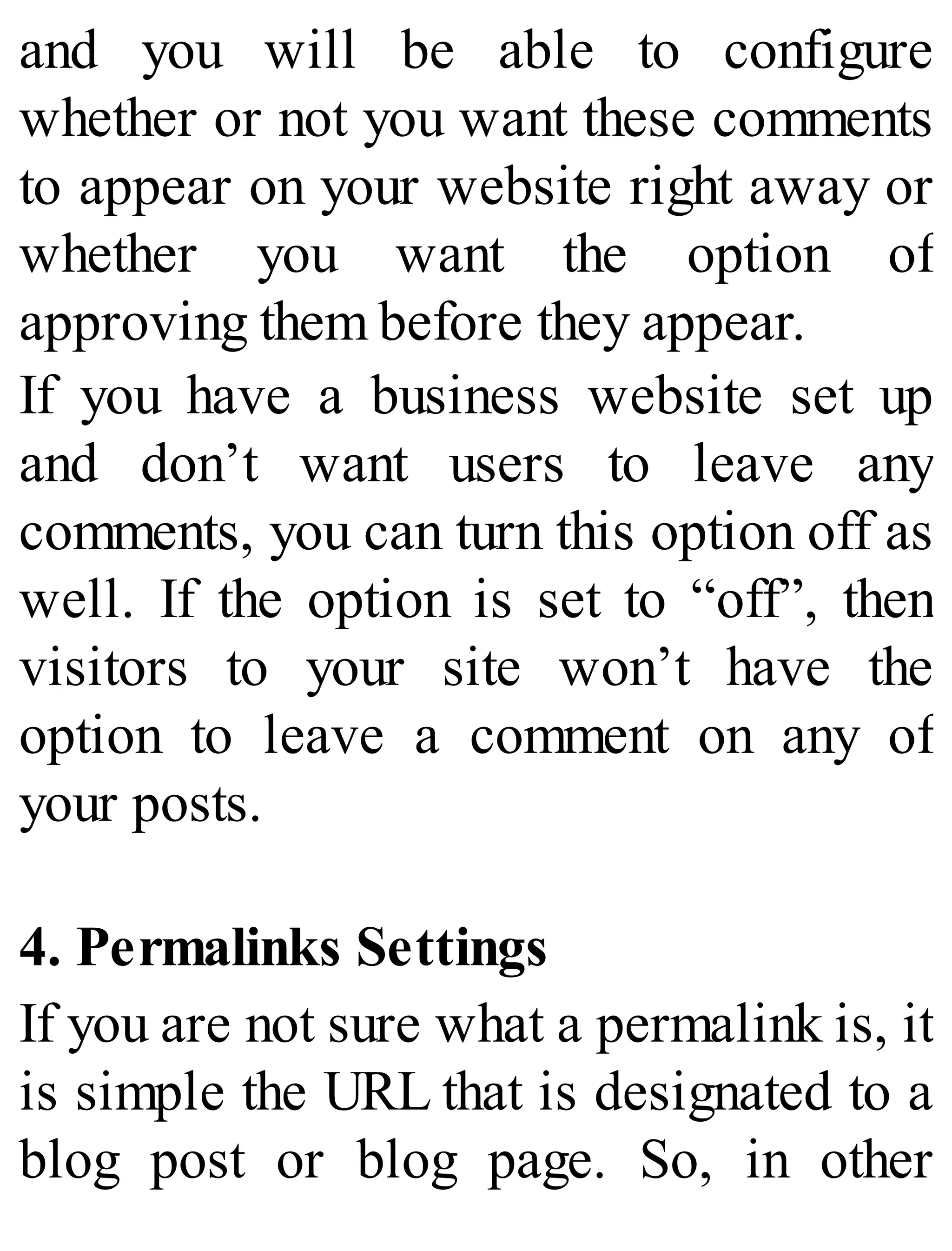 and you will be able to configure
whether or not you want these comments
to appear on your website right away or
whether you want the option of
approving them before they appear.
If you have a business website set up
and don’t want users to leave any
comments, you can turn this option off as
well. If the option is set to “off”, then
visitors to your site won’t have the
option to leave a comment on any of
your posts.
4. Permalinks Settings
If you are not sure what a permalink is, it
is simple the URL that is designated to a
blog post or blog page. So, in other
 