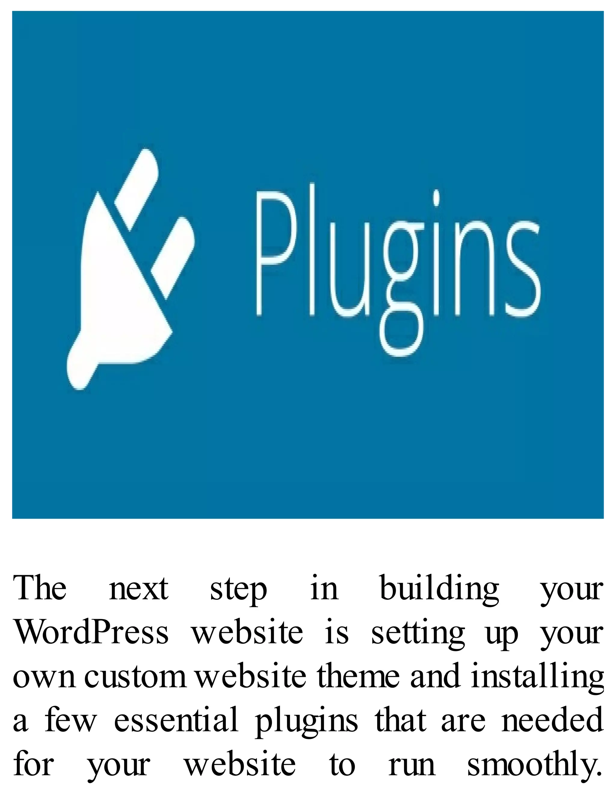 The next step in building your
WordPress website is setting up your
own custom website theme and installing
a few essential plugins that are needed
for your website to run smoothly.
 