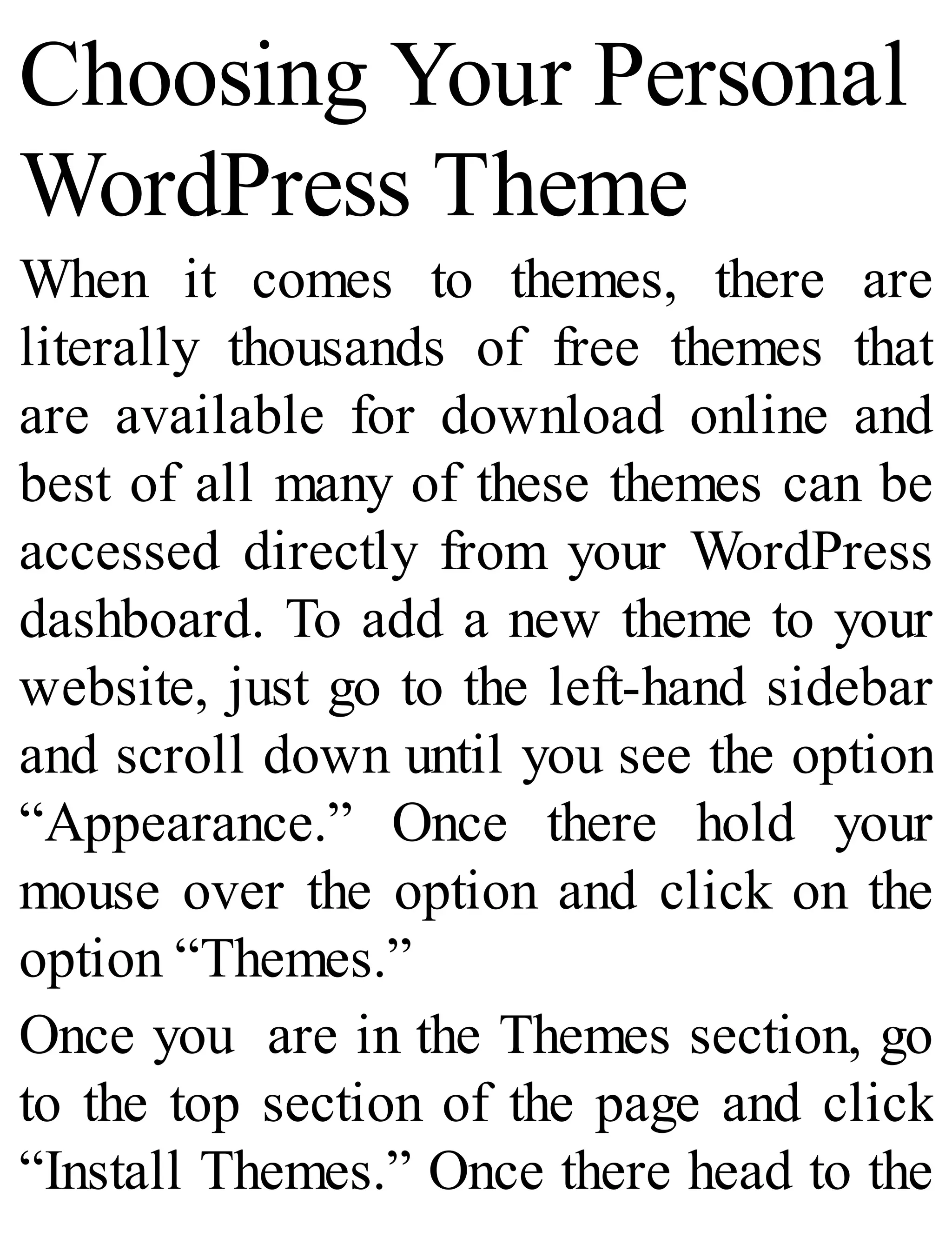 Choosing Your Personal
WordPress Theme
When it comes to themes, there are
literally thousands of free themes that
are available for download online and
best of all many of these themes can be
accessed directly from your WordPress
dashboard. To add a new theme to your
website, just go to the left-hand sidebar
and scroll down until you see the option
“Appearance.” Once there hold your
mouse over the option and click on the
option “Themes.”
Once you are in the Themes section, go
to the top section of the page and click
“Install Themes.” Once there head to the
 