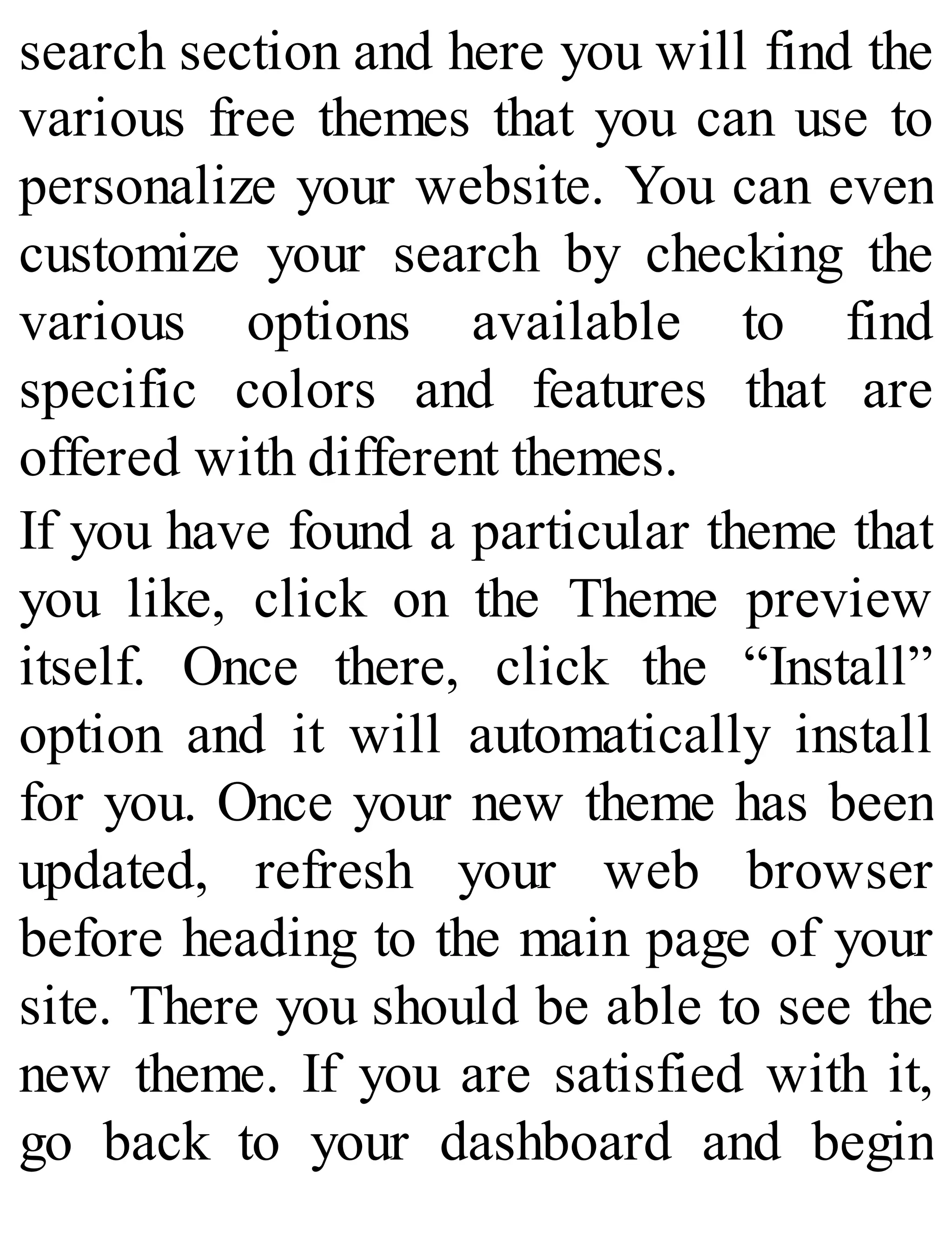 search section and here you will find the
various free themes that you can use to
personalize your website. You can even
customize your search by checking the
various options available to find
specific colors and features that are
offered with different themes.
If you have found a particular theme that
you like, click on the Theme preview
itself. Once there, click the “Install”
option and it will automatically install
for you. Once your new theme has been
updated, refresh your web browser
before heading to the main page of your
site. There you should be able to see the
new theme. If you are satisfied with it,
go back to your dashboard and begin
 