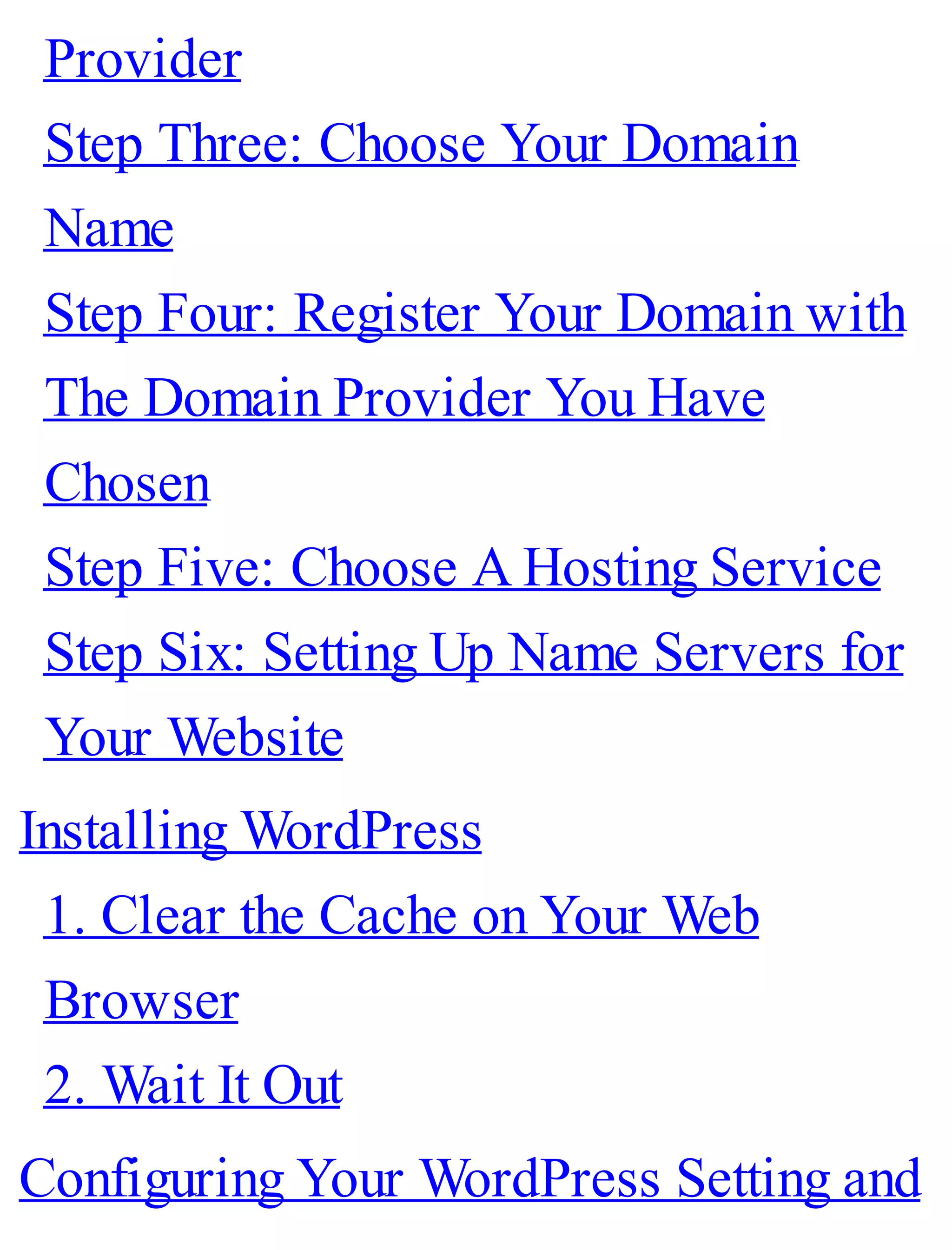 Provider
Step Three: Choose Your Domain
Name
Step Four: Register Your Domain with
The Domain Provider You Have
Chosen
Step Five: Choose A Hosting Service
Step Six: Setting Up Name Servers for
Your Website
Installing WordPress
1. Clear the Cache on Your Web
Browser
2. Wait It Out
Configuring Your WordPress Setting and
 
