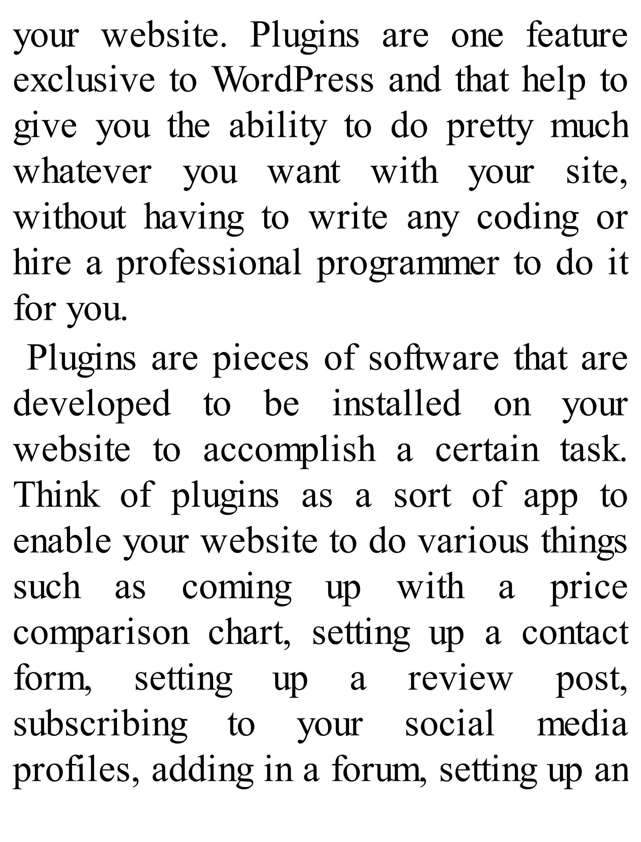 your website. Plugins are one feature
exclusive to WordPress and that help to
give you the ability to do pretty much
whatever you want with your site,
without having to write any coding or
hire a professional programmer to do it
for you.
Plugins are pieces of software that are
developed to be installed on your
website to accomplish a certain task.
Think of plugins as a sort of app to
enable your website to do various things
such as coming up with a price
comparison chart, setting up a contact
form, setting up a review post,
subscribing to your social media
profiles, adding in a forum, setting up an
 