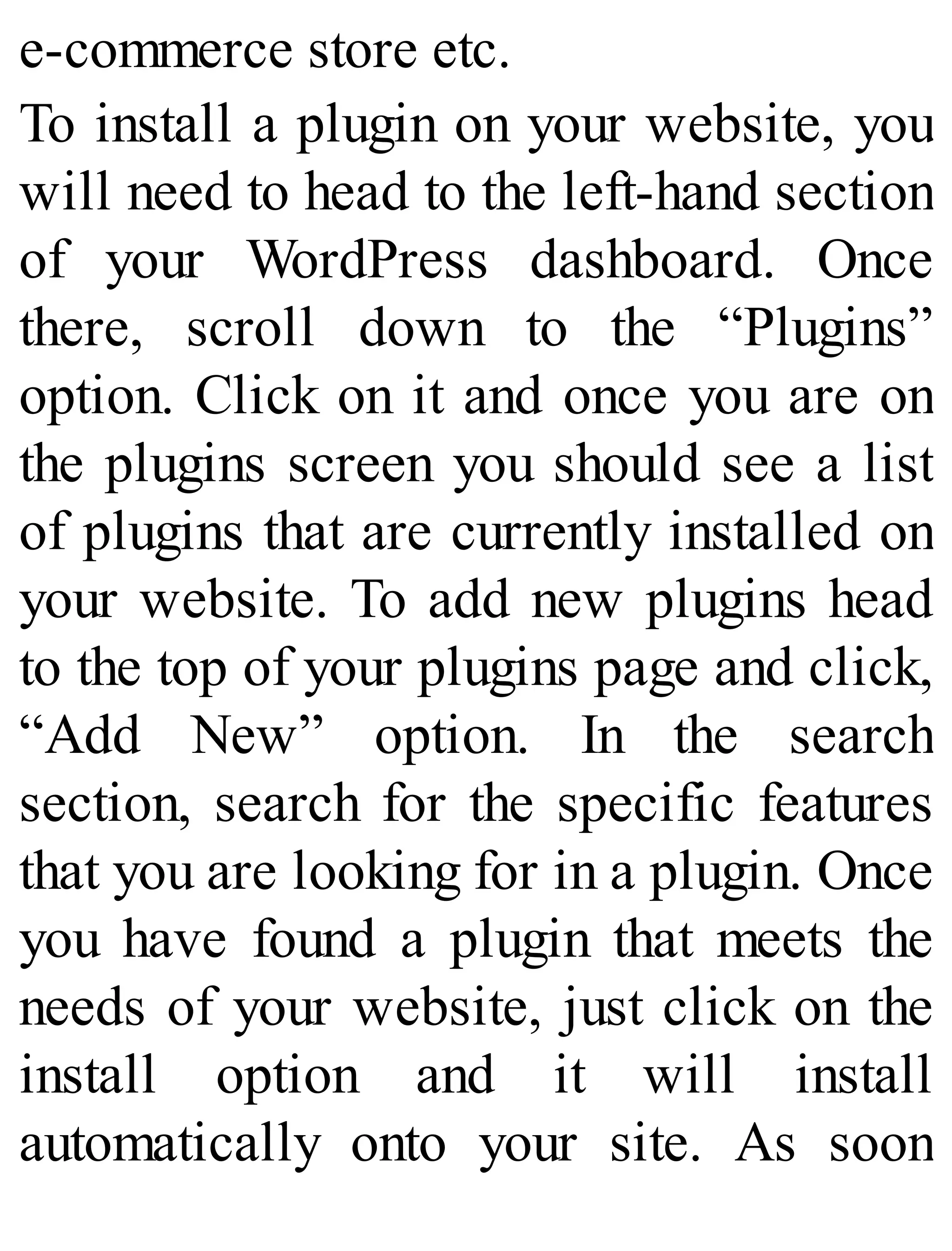 e-commerce store etc.
To install a plugin on your website, you
will need to head to the left-hand section
of your WordPress dashboard. Once
there, scroll down to the “Plugins”
option. Click on it and once you are on
the plugins screen you should see a list
of plugins that are currently installed on
your website. To add new plugins head
to the top of your plugins page and click,
“Add New” option. In the search
section, search for the specific features
that you are looking for in a plugin. Once
you have found a plugin that meets the
needs of your website, just click on the
install option and it will install
automatically onto your site. As soon
 