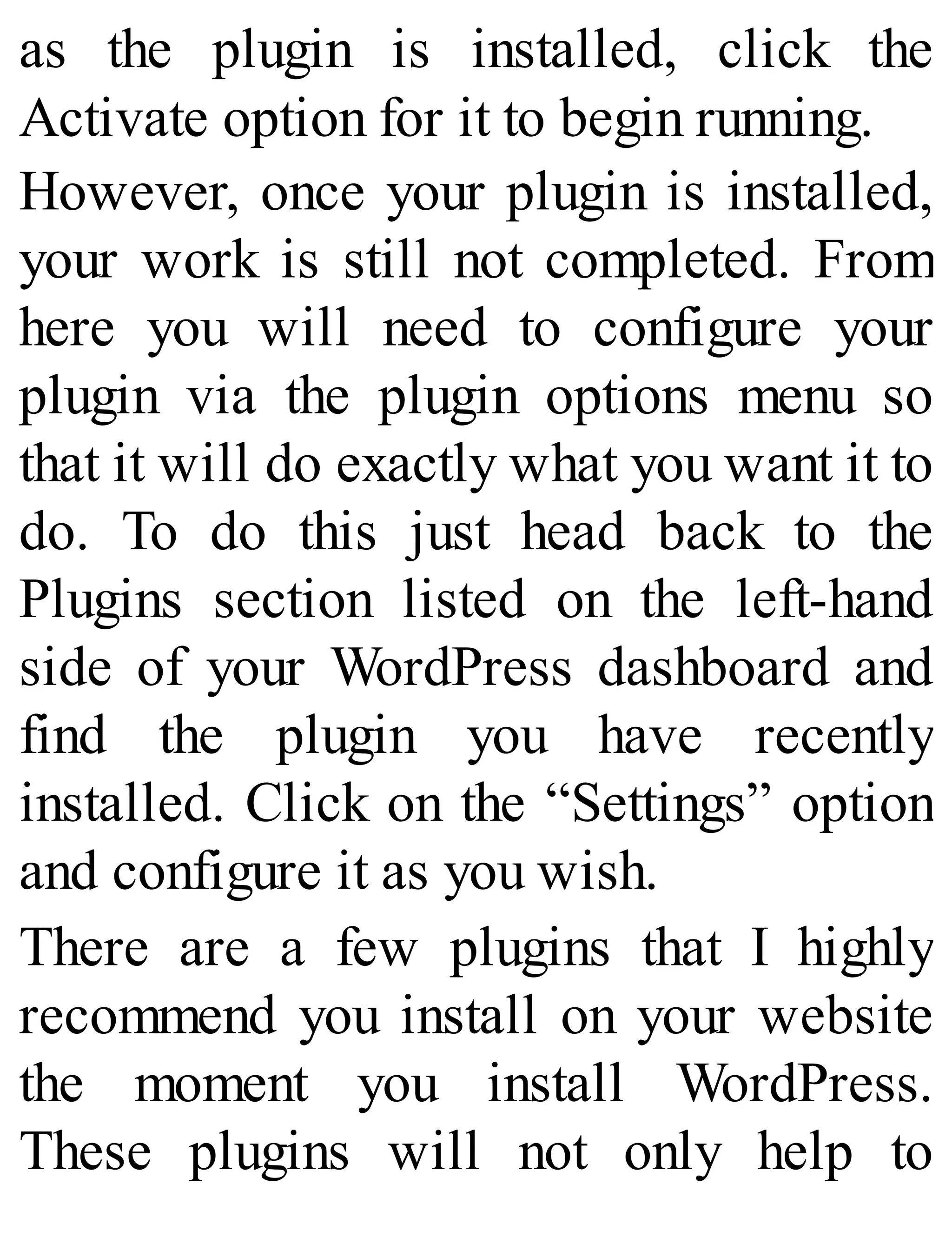 as the plugin is installed, click the
Activate option for it to begin running.
However, once your plugin is installed,
your work is still not completed. From
here you will need to configure your
plugin via the plugin options menu so
that it will do exactly what you want it to
do. To do this just head back to the
Plugins section listed on the left-hand
side of your WordPress dashboard and
find the plugin you have recently
installed. Click on the “Settings” option
and configure it as you wish.
There are a few plugins that I highly
recommend you install on your website
the moment you install WordPress.
These plugins will not only help to
 