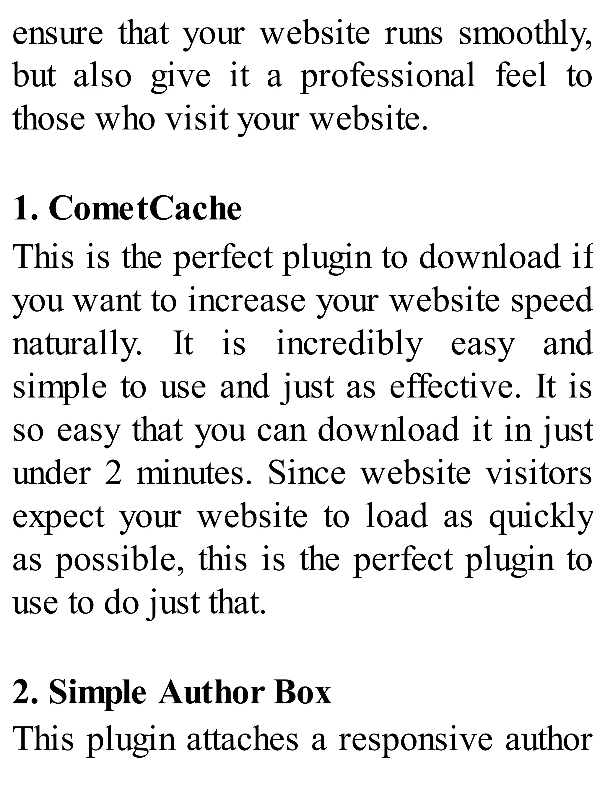 ensure that your website runs smoothly,
but also give it a professional feel to
those who visit your website.
1. CometCache
This is the perfect plugin to download if
you want to increase your website speed
naturally. It is incredibly easy and
simple to use and just as effective. It is
so easy that you can download it in just
under 2 minutes. Since website visitors
expect your website to load as quickly
as possible, this is the perfect plugin to
use to do just that.
2. Simple Author Box
This plugin attaches a responsive author
 