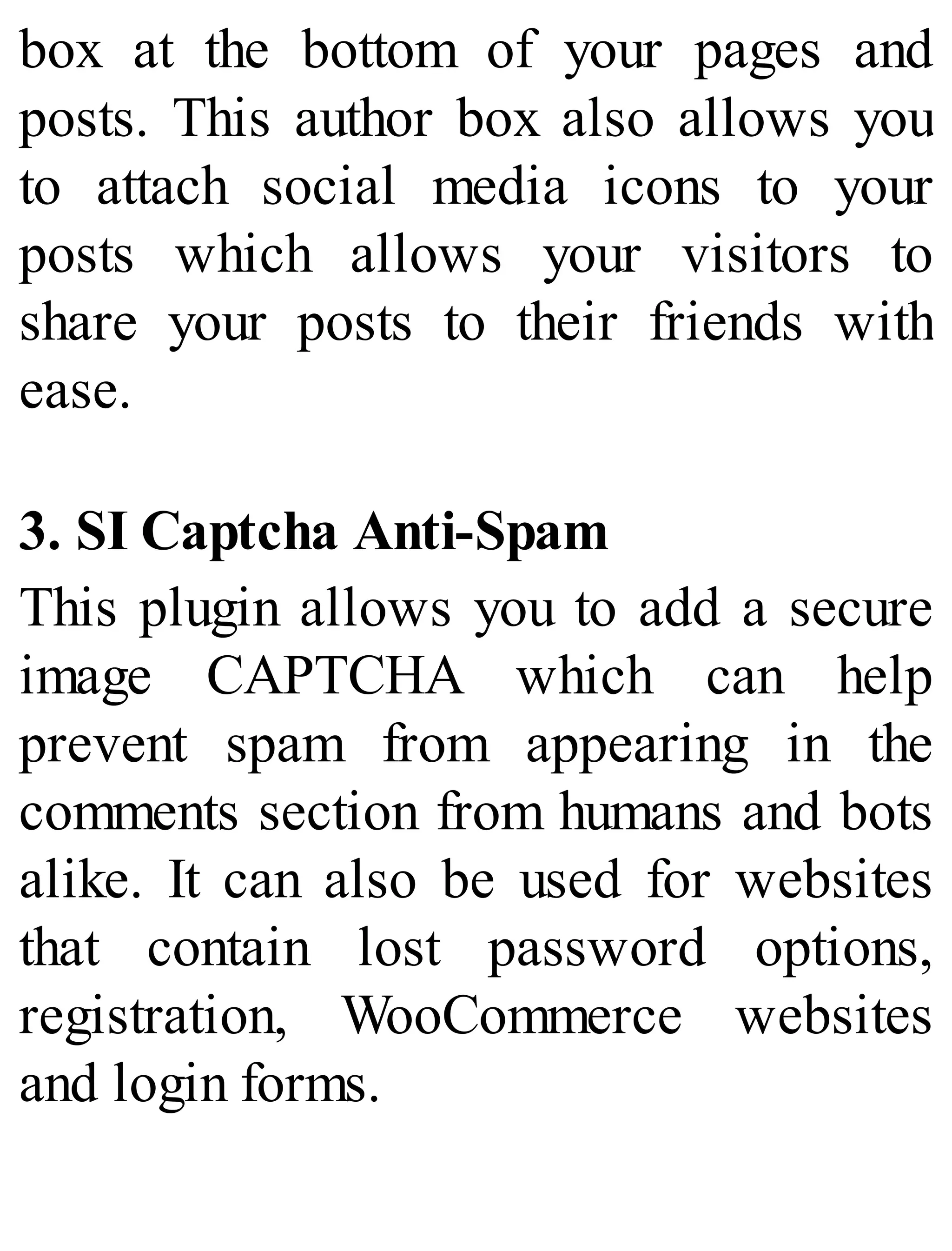 box at the bottom of your pages and
posts. This author box also allows you
to attach social media icons to your
posts which allows your visitors to
share your posts to their friends with
ease.
3. SI Captcha Anti-Spam
This plugin allows you to add a secure
image CAPTCHA which can help
prevent spam from appearing in the
comments section from humans and bots
alike. It can also be used for websites
that contain lost password options,
registration, WooCommerce websites
and login forms.
 