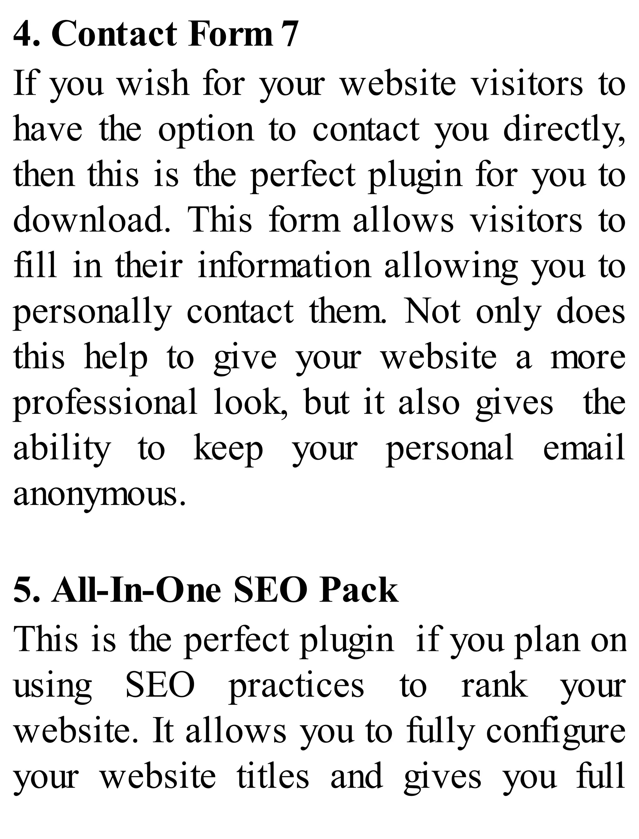 4. Contact Form 7
If you wish for your website visitors to
have the option to contact you directly,
then this is the perfect plugin for you to
download. This form allows visitors to
fill in their information allowing you to
personally contact them. Not only does
this help to give your website a more
professional look, but it also gives the
ability to keep your personal email
anonymous.
5. All-In-One SEO Pack
This is the perfect plugin if you plan on
using SEO practices to rank your
website. It allows you to fully configure
your website titles and gives you full
 
