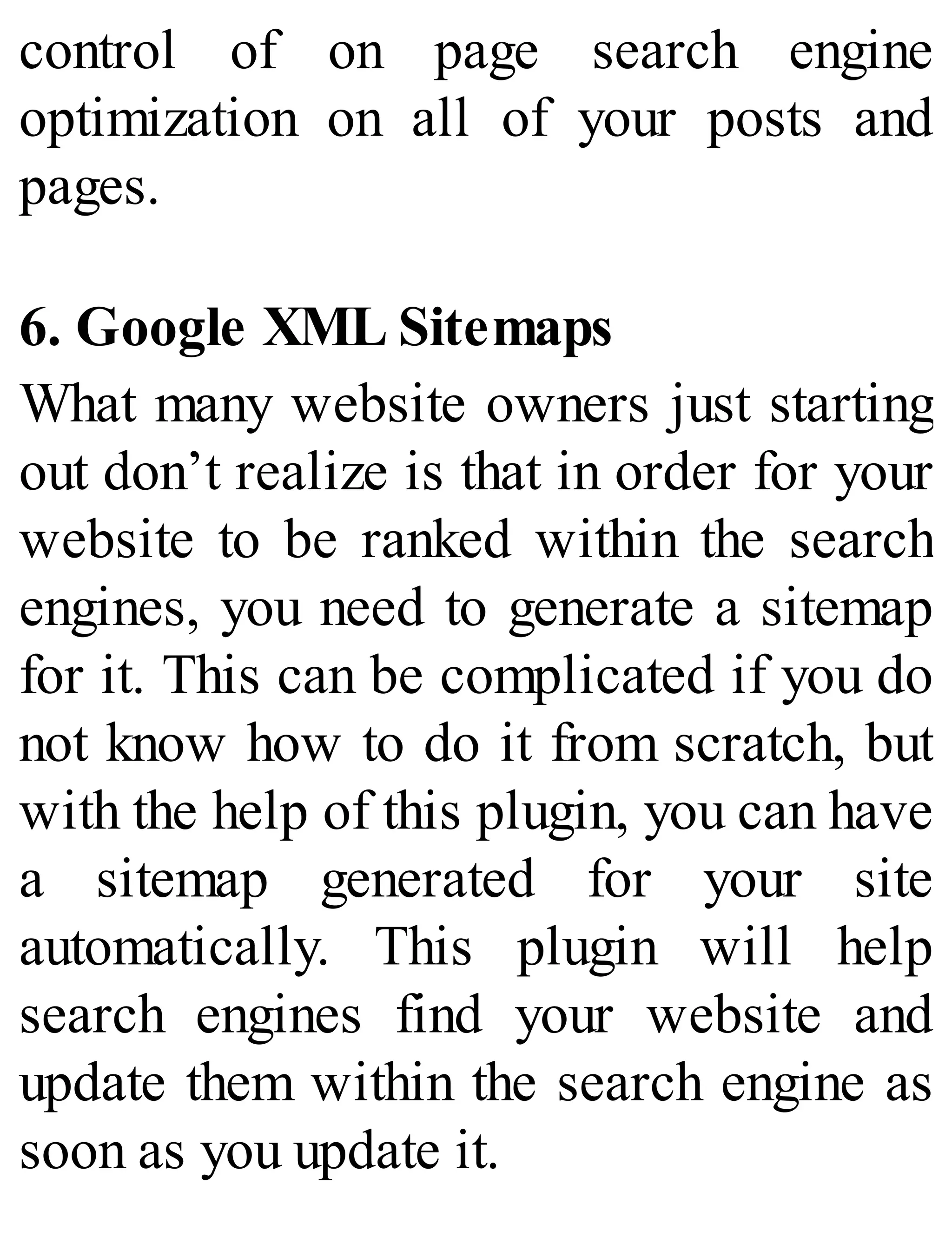control of on page search engine
optimization on all of your posts and
pages.
6. Google XML Sitemaps
What many website owners just starting
out don’t realize is that in order for your
website to be ranked within the search
engines, you need to generate a sitemap
for it. This can be complicated if you do
not know how to do it from scratch, but
with the help of this plugin, you can have
a sitemap generated for your site
automatically. This plugin will help
search engines find your website and
update them within the search engine as
soon as you update it.
 