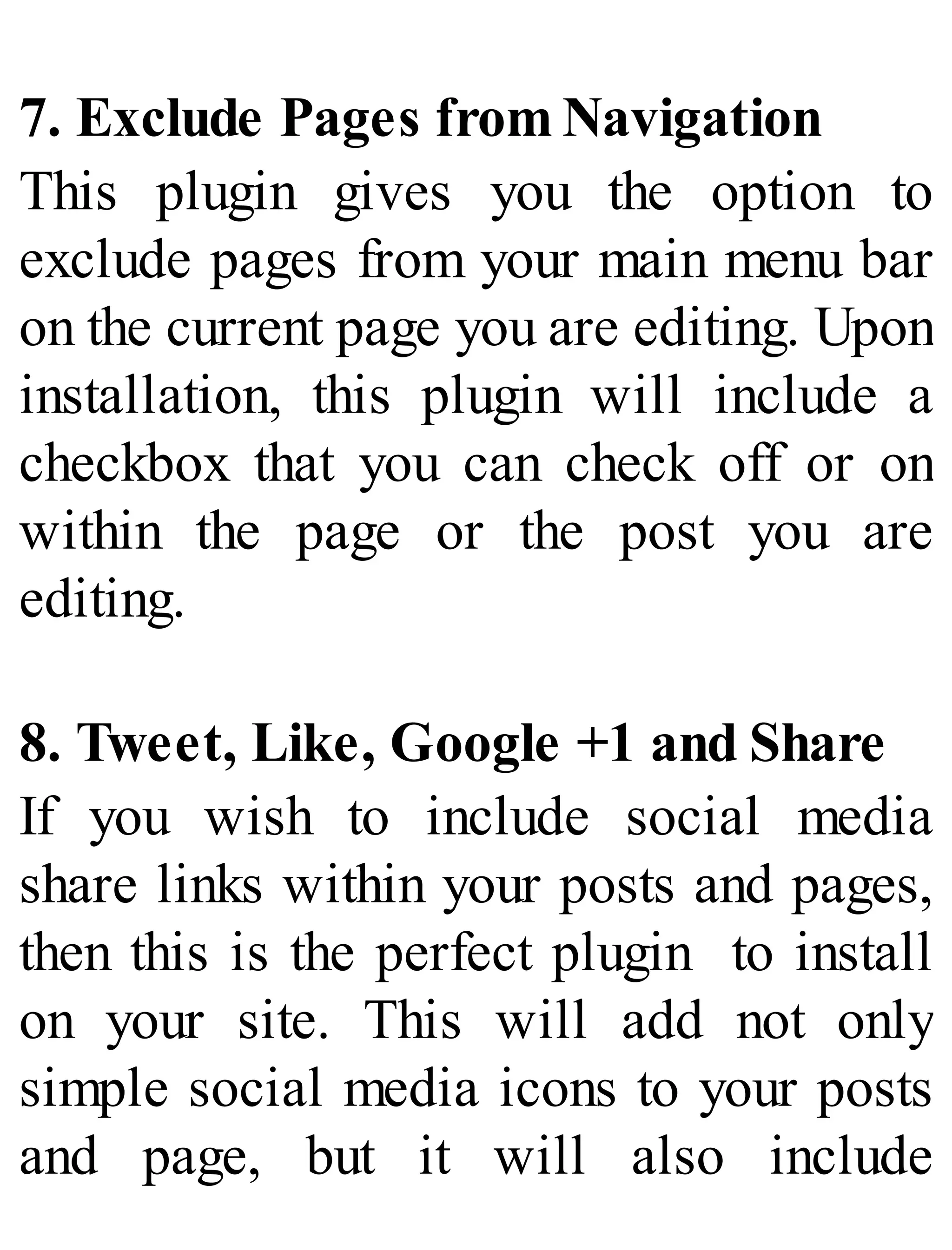 7. Exclude Pages from Navigation
This plugin gives you the option to
exclude pages from your main menu bar
on the current page you are editing. Upon
installation, this plugin will include a
checkbox that you can check off or on
within the page or the post you are
editing.
8. Tweet, Like, Google +1 and Share
If you wish to include social media
share links within your posts and pages,
then this is the perfect plugin to install
on your site. This will add not only
simple social media icons to your posts
and page, but it will also include
 