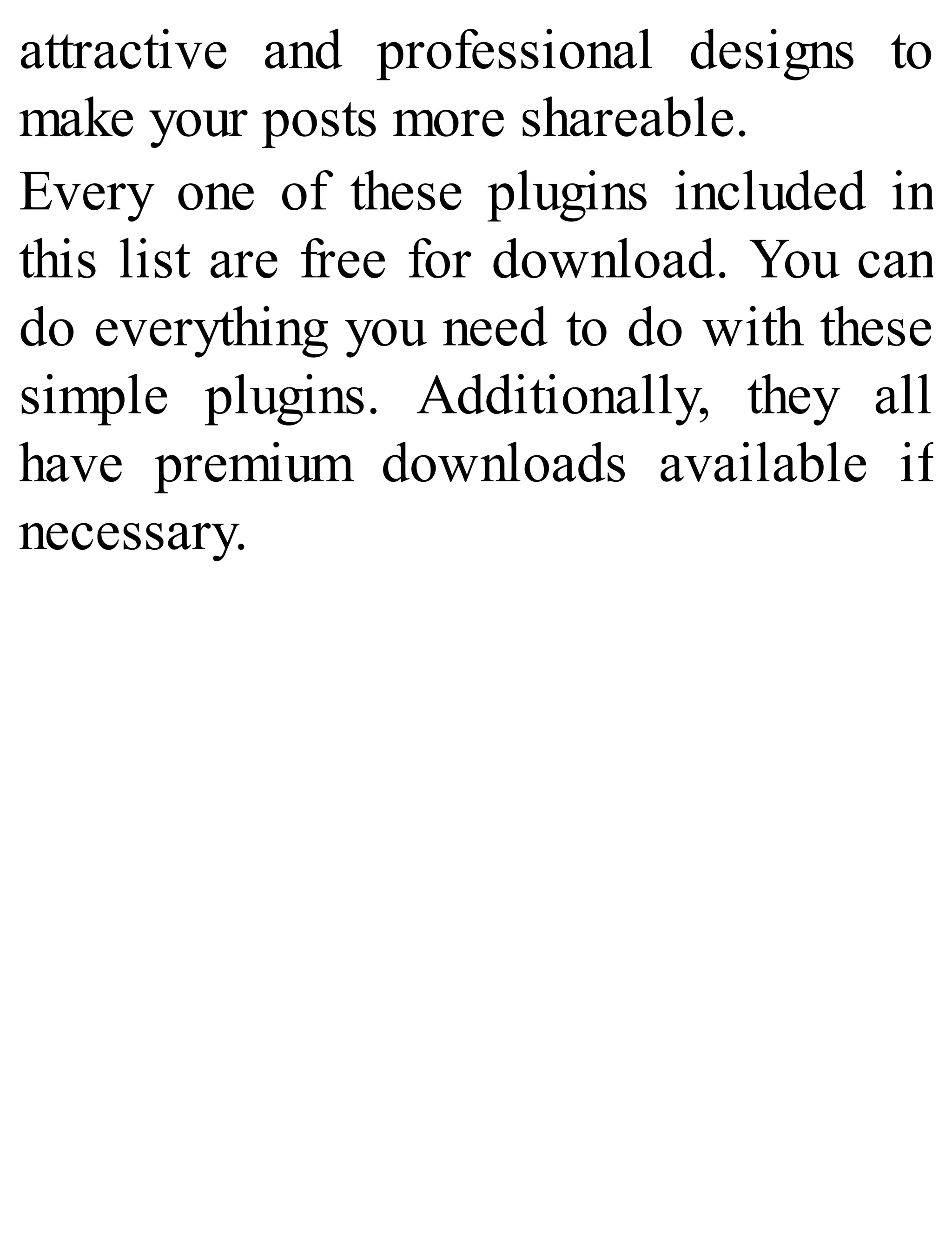 attractive and professional designs to
make your posts more shareable.
Every one of these plugins included in
this list are free for download. You can
do everything you need to do with these
simple plugins. Additionally, they all
have premium downloads available if
necessary.
 