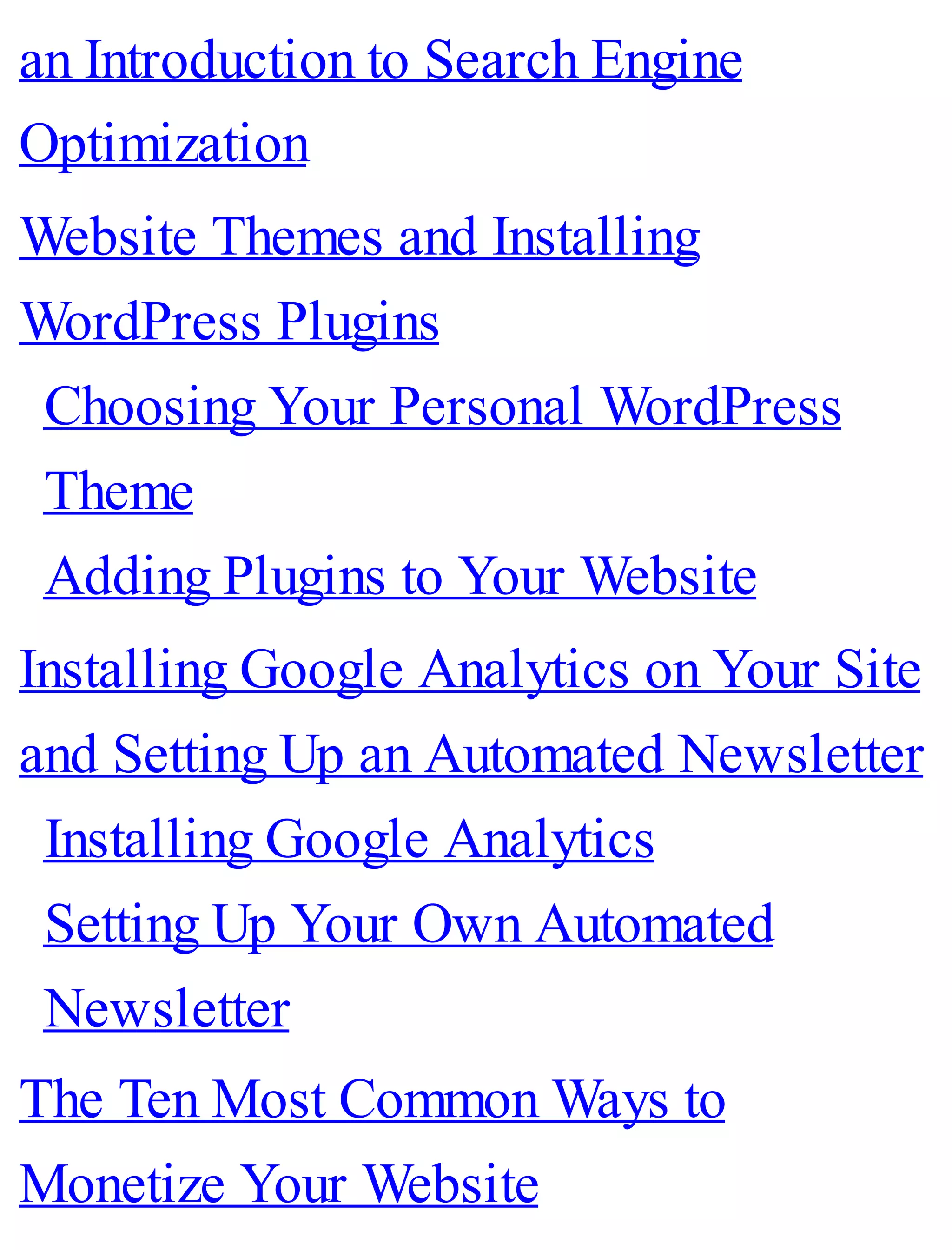 an Introduction to Search Engine
Optimization
Website Themes and Installing
WordPress Plugins
Choosing Your Personal WordPress
Theme
Adding Plugins to Your Website
Installing Google Analytics on Your Site
and Setting Up an Automated Newsletter
Installing Google Analytics
Setting Up Your Own Automated
Newsletter
The Ten Most Common Ways to
Monetize Your Website
 