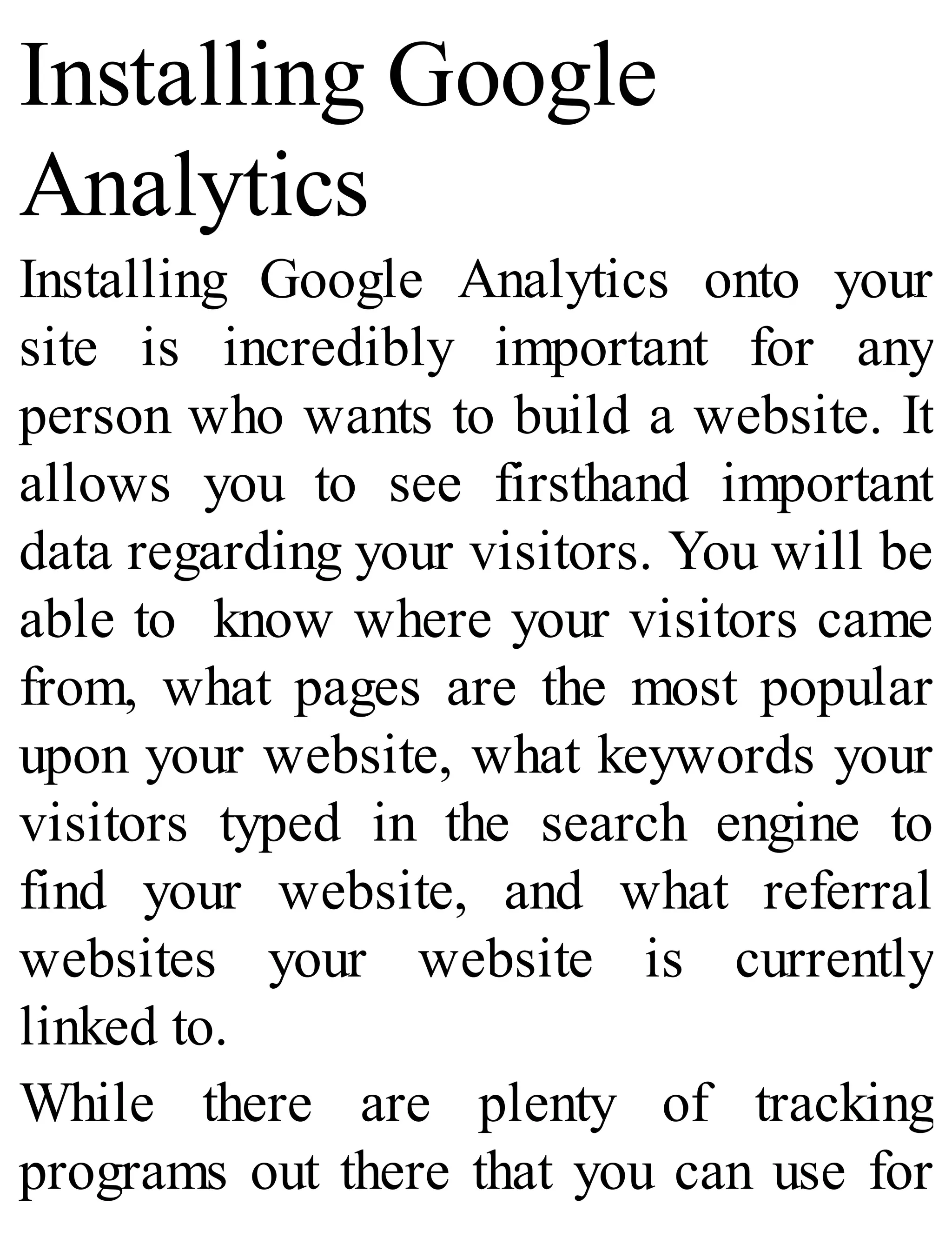 Installing Google
Analytics
Installing Google Analytics onto your
site is incredibly important for any
person who wants to build a website. It
allows you to see firsthand important
data regarding your visitors. You will be
able to know where your visitors came
from, what pages are the most popular
upon your website, what keywords your
visitors typed in the search engine to
find your website, and what referral
websites your website is currently
linked to.
While there are plenty of tracking
programs out there that you can use for
 