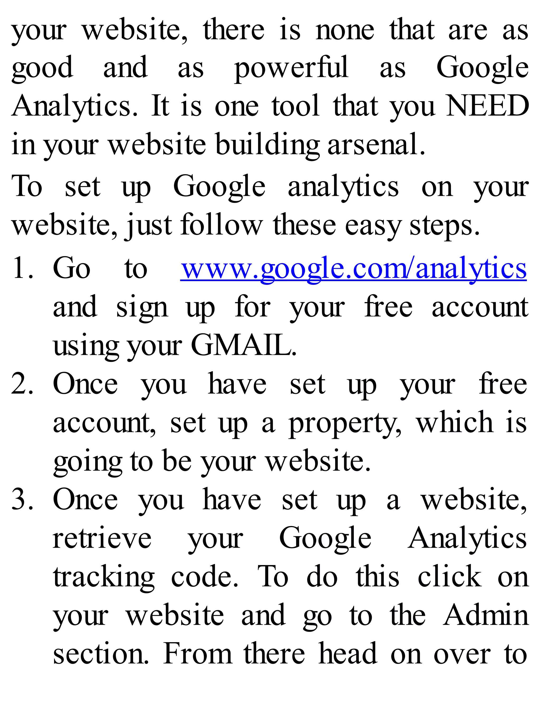 your website, there is none that are as
good and as powerful as Google
Analytics. It is one tool that you NEED
in your website building arsenal.
To set up Google analytics on your
website, just follow these easy steps.
1. Go to www.google.com/analytics
and sign up for your free account
using your GMAIL.
2. Once you have set up your free
account, set up a property, which is
going to be your website.
3. Once you have set up a website,
retrieve your Google Analytics
tracking code. To do this click on
your website and go to the Admin
section. From there head on over to
 