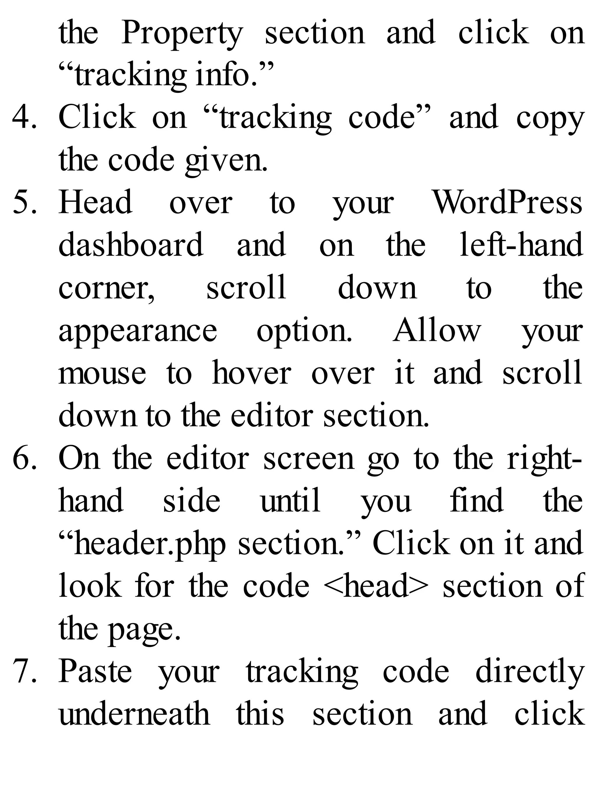 the Property section and click on
“tracking info.”
4. Click on “tracking code” and copy
the code given.
5. Head over to your WordPress
dashboard and on the left-hand
corner, scroll down to the
appearance option. Allow your
mouse to hover over it and scroll
down to the editor section.
6. On the editor screen go to the right-
hand side until you find the
“header.php section.” Click on it and
look for the code <head> section of
the page.
7. Paste your tracking code directly
underneath this section and click
 