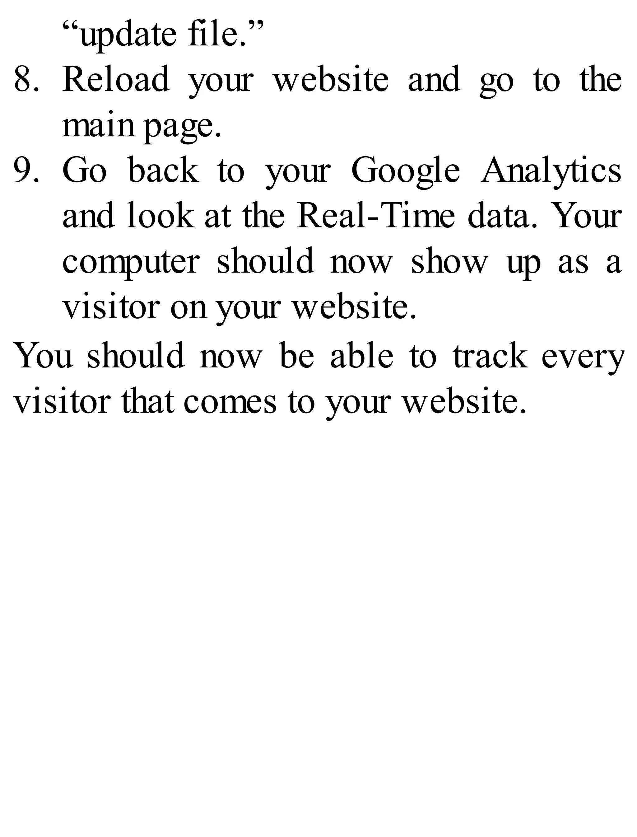 “update file.”
8. Reload your website and go to the
main page.
9. Go back to your Google Analytics
and look at the Real-Time data. Your
computer should now show up as a
visitor on your website.
You should now be able to track every
visitor that comes to your website.
 