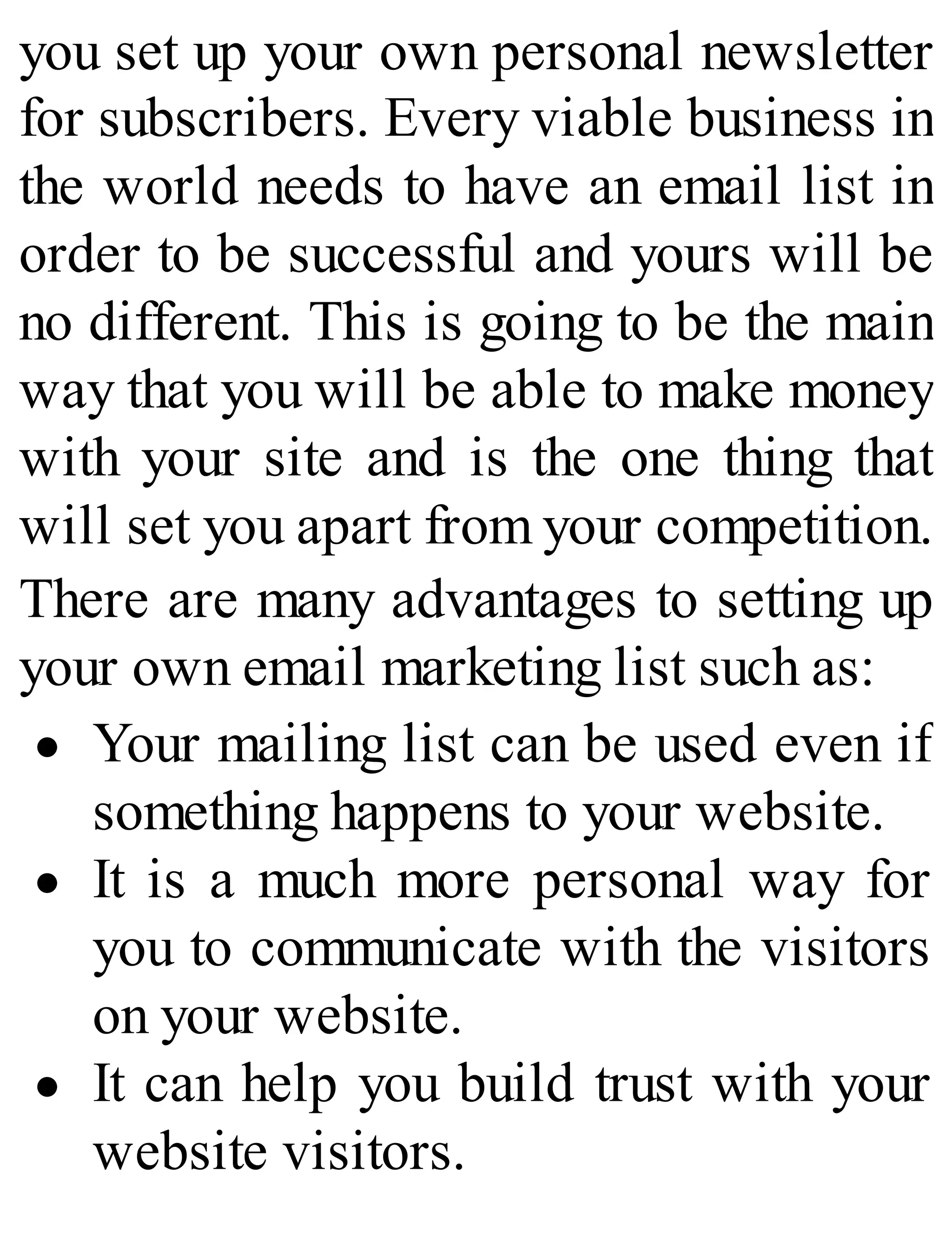 you set up your own personal newsletter
for subscribers. Every viable business in
the world needs to have an email list in
order to be successful and yours will be
no different. This is going to be the main
way that you will be able to make money
with your site and is the one thing that
will set you apart from your competition.
There are many advantages to setting up
your own email marketing list such as:
Your mailing list can be used even if
something happens to your website.
It is a much more personal way for
you to communicate with the visitors
on your website.
It can help you build trust with your
website visitors.
 