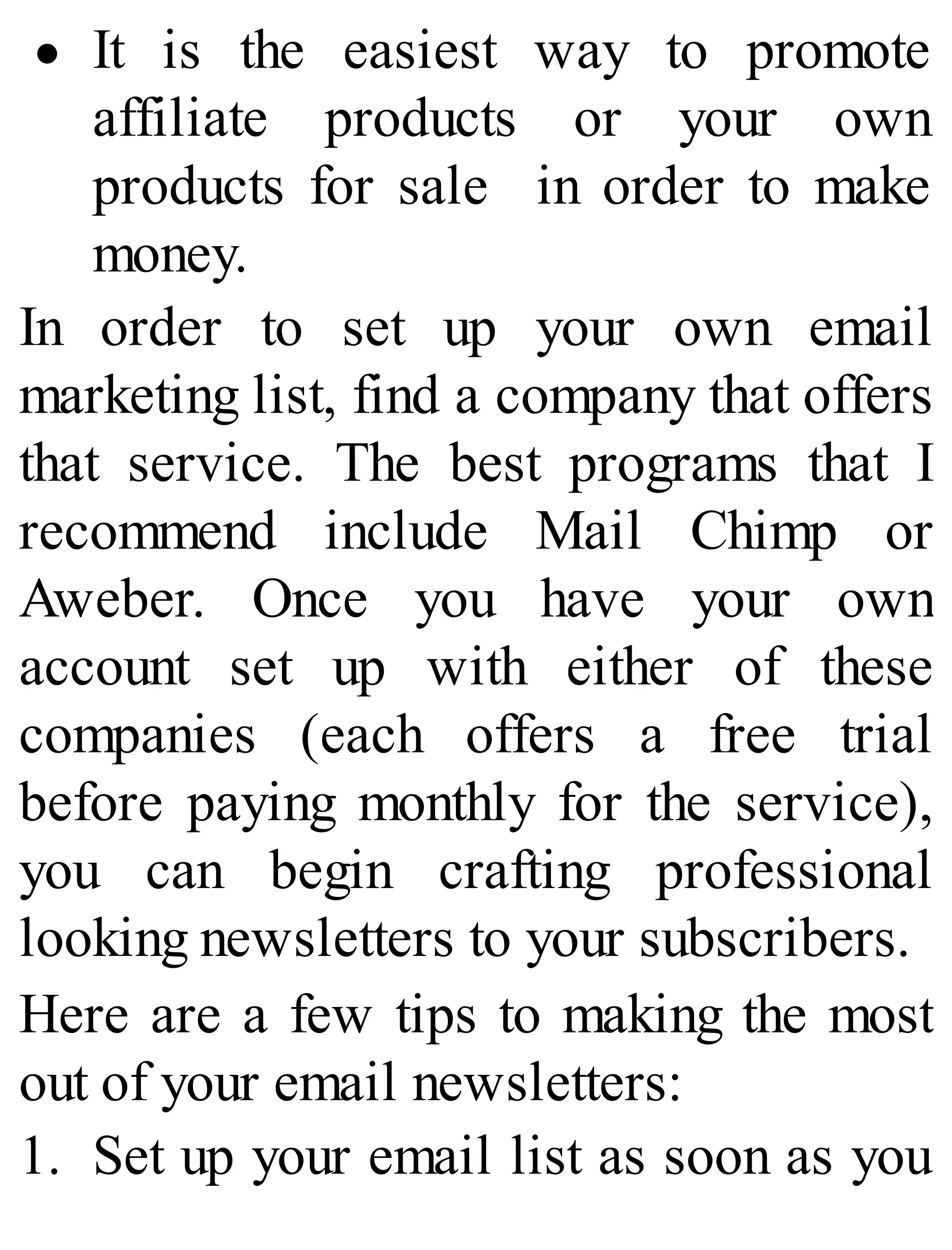 It is the easiest way to promote
affiliate products or your own
products for sale in order to make
money.
In order to set up your own email
marketing list, find a company that offers
that service. The best programs that I
recommend include Mail Chimp or
Aweber. Once you have your own
account set up with either of these
companies (each offers a free trial
before paying monthly for the service),
you can begin crafting professional
looking newsletters to your subscribers.
Here are a few tips to making the most
out of your email newsletters:
1. Set up your email list as soon as you
 