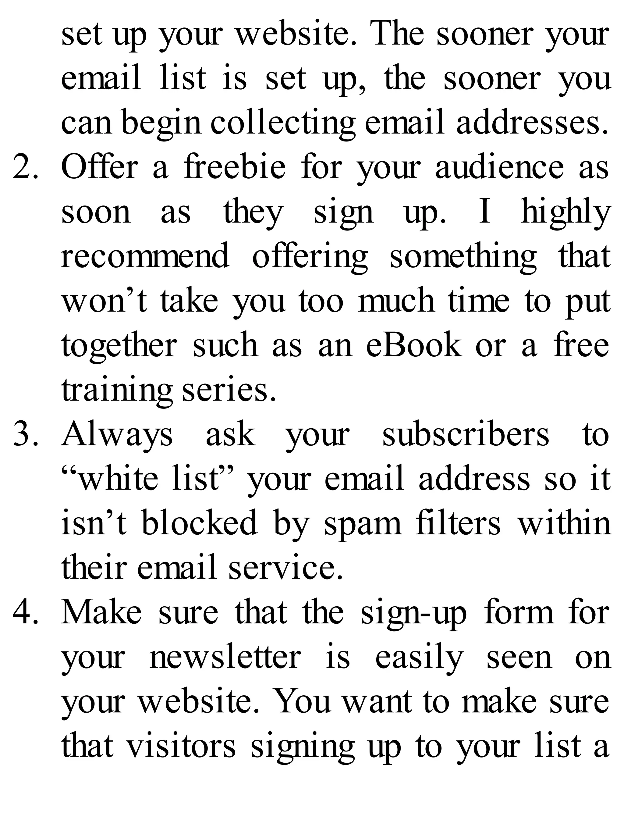 set up your website. The sooner your
email list is set up, the sooner you
can begin collecting email addresses.
2. Offer a freebie for your audience as
soon as they sign up. I highly
recommend offering something that
won’t take you too much time to put
together such as an eBook or a free
training series.
3. Always ask your subscribers to
“white list” your email address so it
isn’t blocked by spam filters within
their email service.
4. Make sure that the sign-up form for
your newsletter is easily seen on
your website. You want to make sure
that visitors signing up to your list a
 