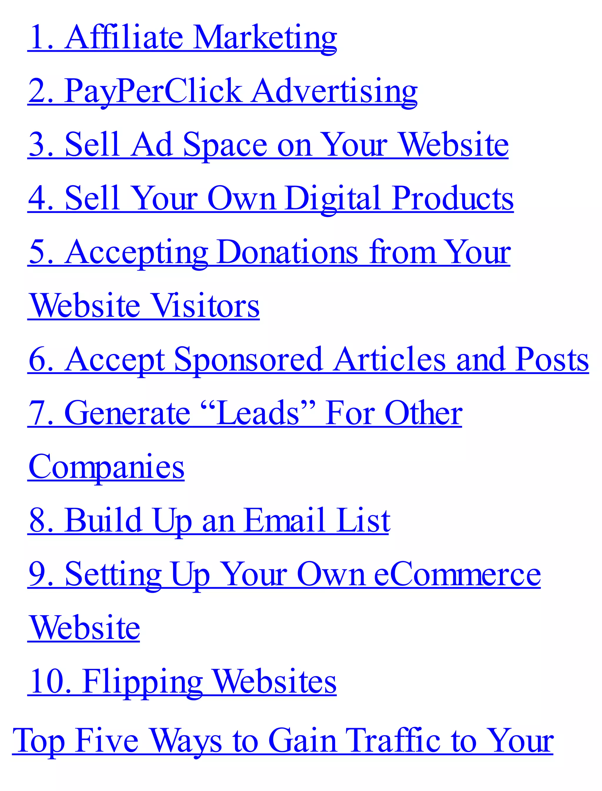 1. Affiliate Marketing
2. PayPerClick Advertising
3. Sell Ad Space on Your Website
4. Sell Your Own Digital Products
5. Accepting Donations from Your
Website Visitors
6. Accept Sponsored Articles and Posts
7. Generate “Leads” For Other
Companies
8. Build Up an Email List
9. Setting Up Your Own eCommerce
Website
10. Flipping Websites
Top Five Ways to Gain Traffic to Your
 