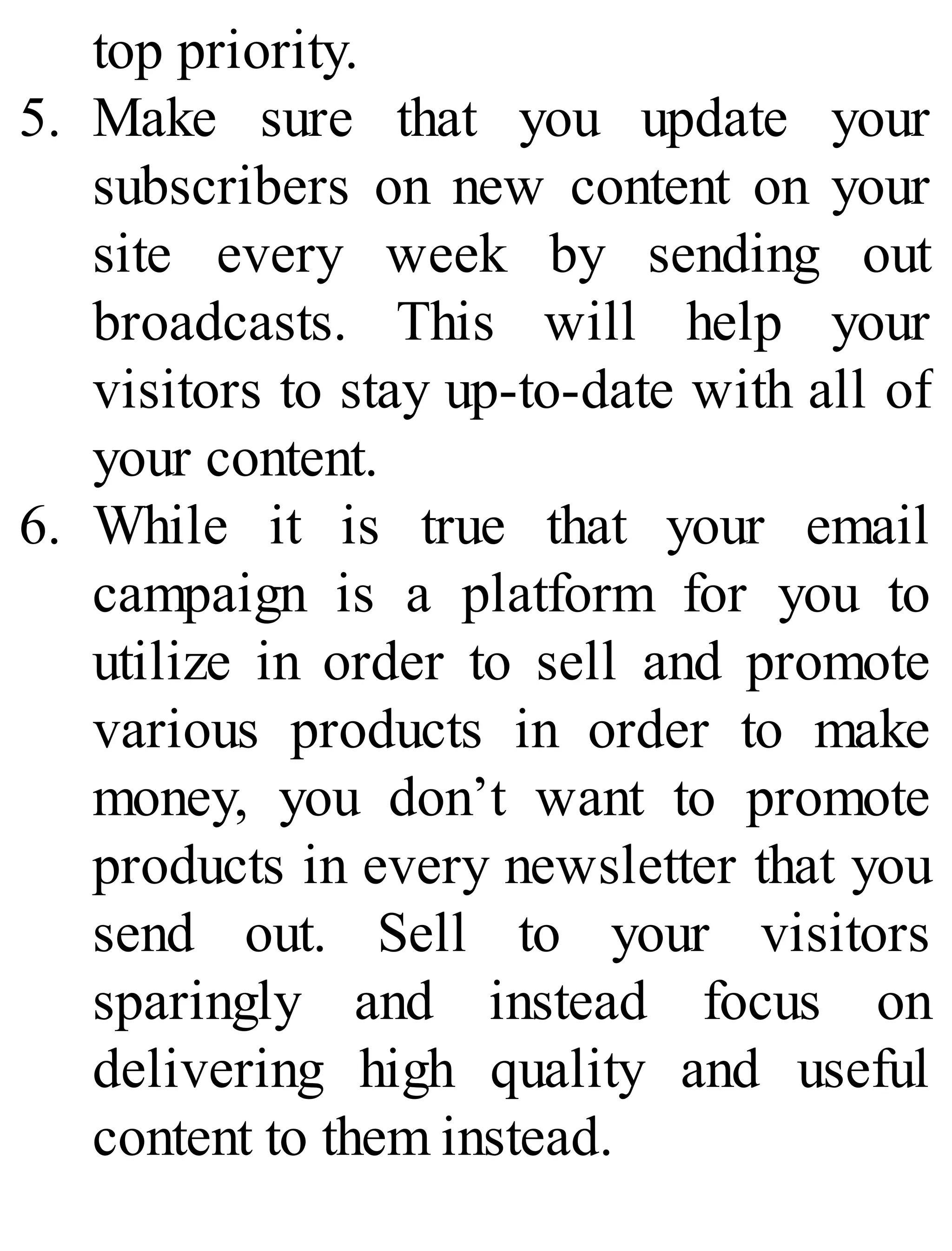 top priority.
5. Make sure that you update your
subscribers on new content on your
site every week by sending out
broadcasts. This will help your
visitors to stay up-to-date with all of
your content.
6. While it is true that your email
campaign is a platform for you to
utilize in order to sell and promote
various products in order to make
money, you don’t want to promote
products in every newsletter that you
send out. Sell to your visitors
sparingly and instead focus on
delivering high quality and useful
content to them instead.
 