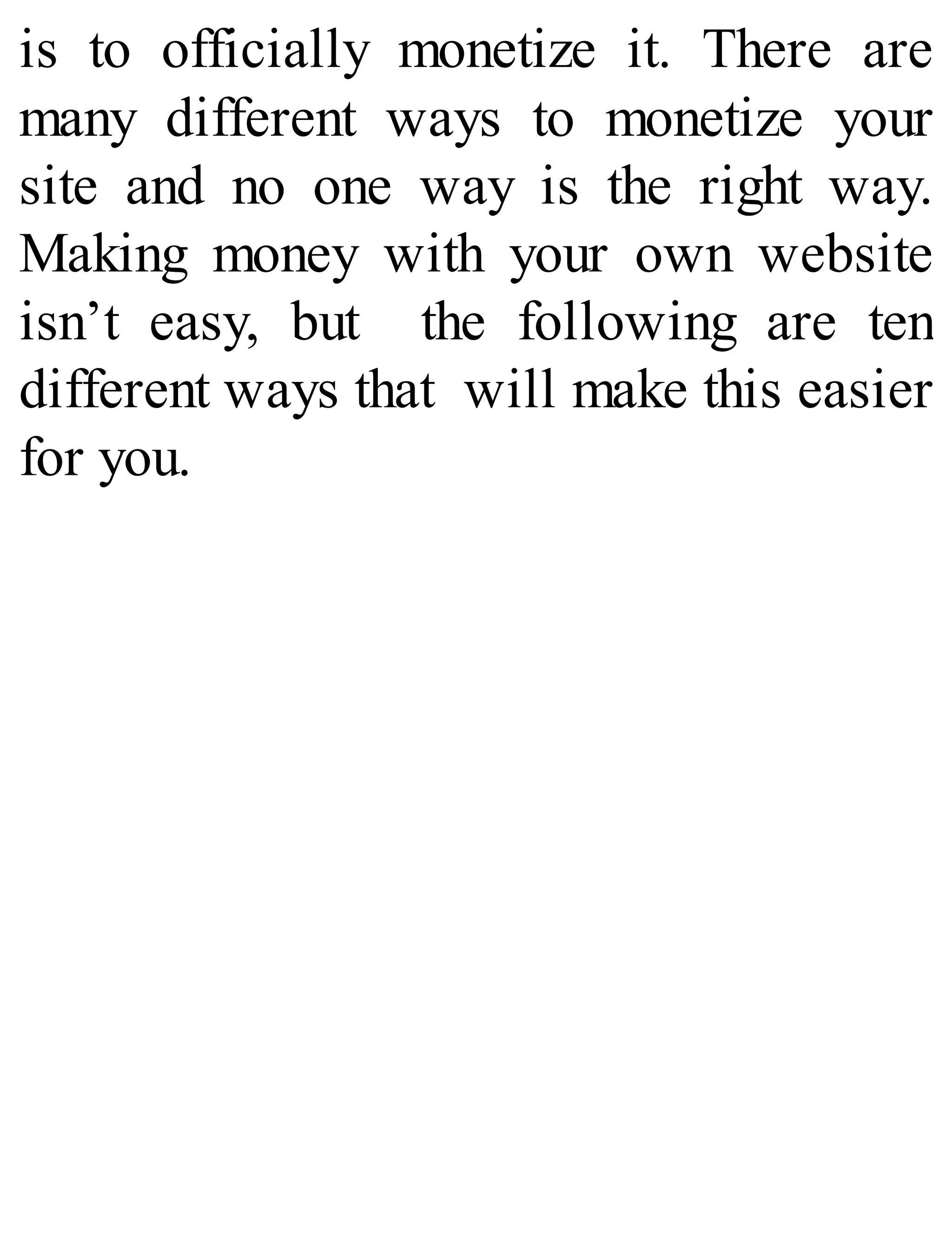 is to officially monetize it. There are
many different ways to monetize your
site and no one way is the right way.
Making money with your own website
isn’t easy, but the following are ten
different ways that will make this easier
for you.
 