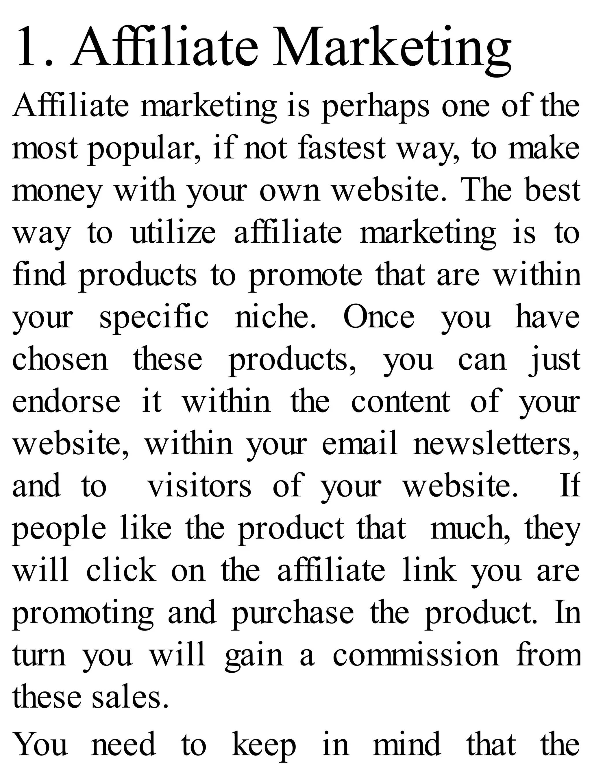 1. Affiliate Marketing
Affiliate marketing is perhaps one of the
most popular, if not fastest way, to make
money with your own website. The best
way to utilize affiliate marketing is to
find products to promote that are within
your specific niche. Once you have
chosen these products, you can just
endorse it within the content of your
website, within your email newsletters,
and to visitors of your website. If
people like the product that much, they
will click on the affiliate link you are
promoting and purchase the product. In
turn you will gain a commission from
these sales.
You need to keep in mind that the
 