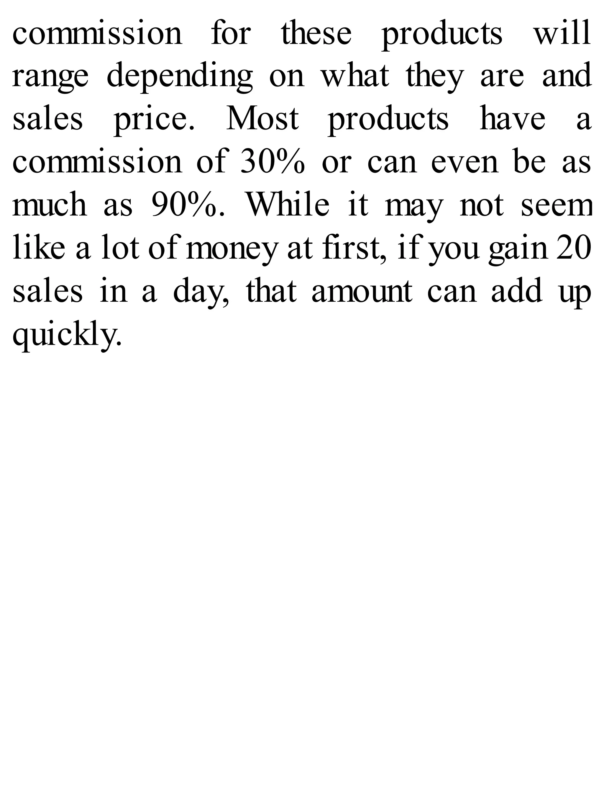 commission for these products will
range depending on what they are and
sales price. Most products have a
commission of 30% or can even be as
much as 90%. While it may not seem
like a lot of money at first, if you gain 20
sales in a day, that amount can add up
quickly.
 