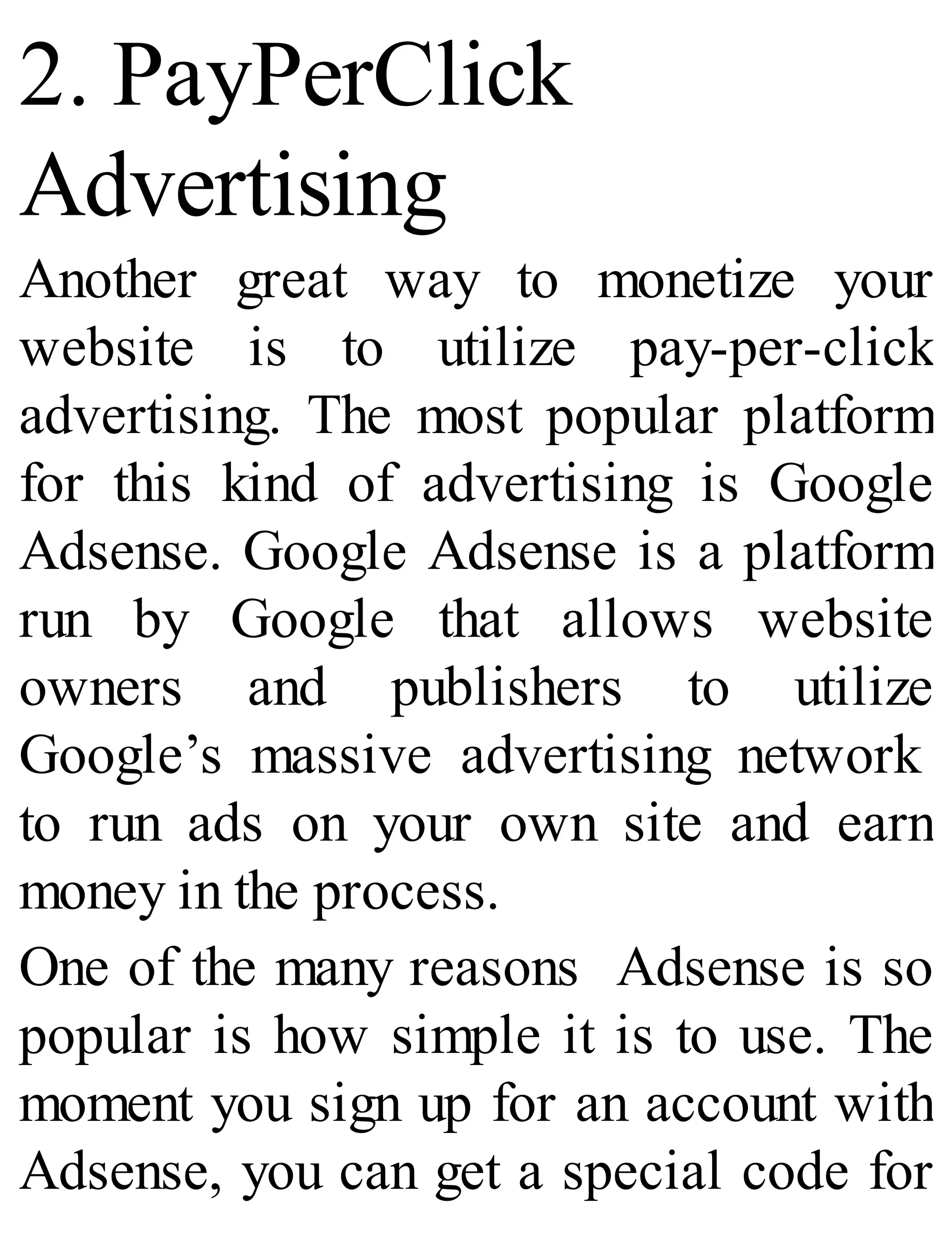 2. PayPerClick
Advertising
Another great way to monetize your
website is to utilize pay-per-click
advertising. The most popular platform
for this kind of advertising is Google
Adsense. Google Adsense is a platform
run by Google that allows website
owners and publishers to utilize
Google’s massive advertising network
to run ads on your own site and earn
money in the process.
One of the many reasons Adsense is so
popular is how simple it is to use. The
moment you sign up for an account with
Adsense, you can get a special code for
 