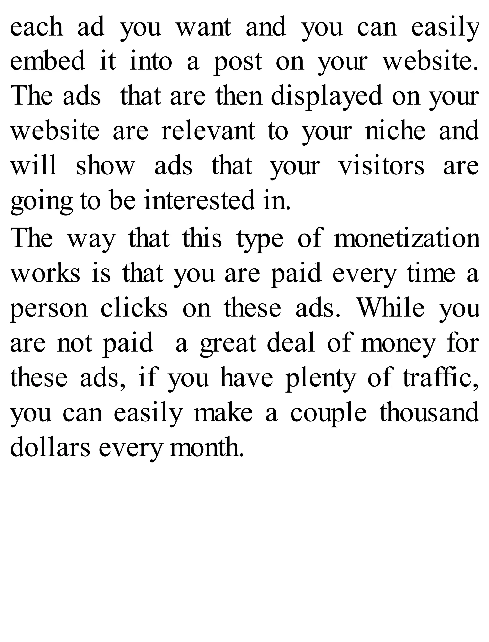 each ad you want and you can easily
embed it into a post on your website.
The ads that are then displayed on your
website are relevant to your niche and
will show ads that your visitors are
going to be interested in.
The way that this type of monetization
works is that you are paid every time a
person clicks on these ads. While you
are not paid a great deal of money for
these ads, if you have plenty of traffic,
you can easily make a couple thousand
dollars every month.
 
