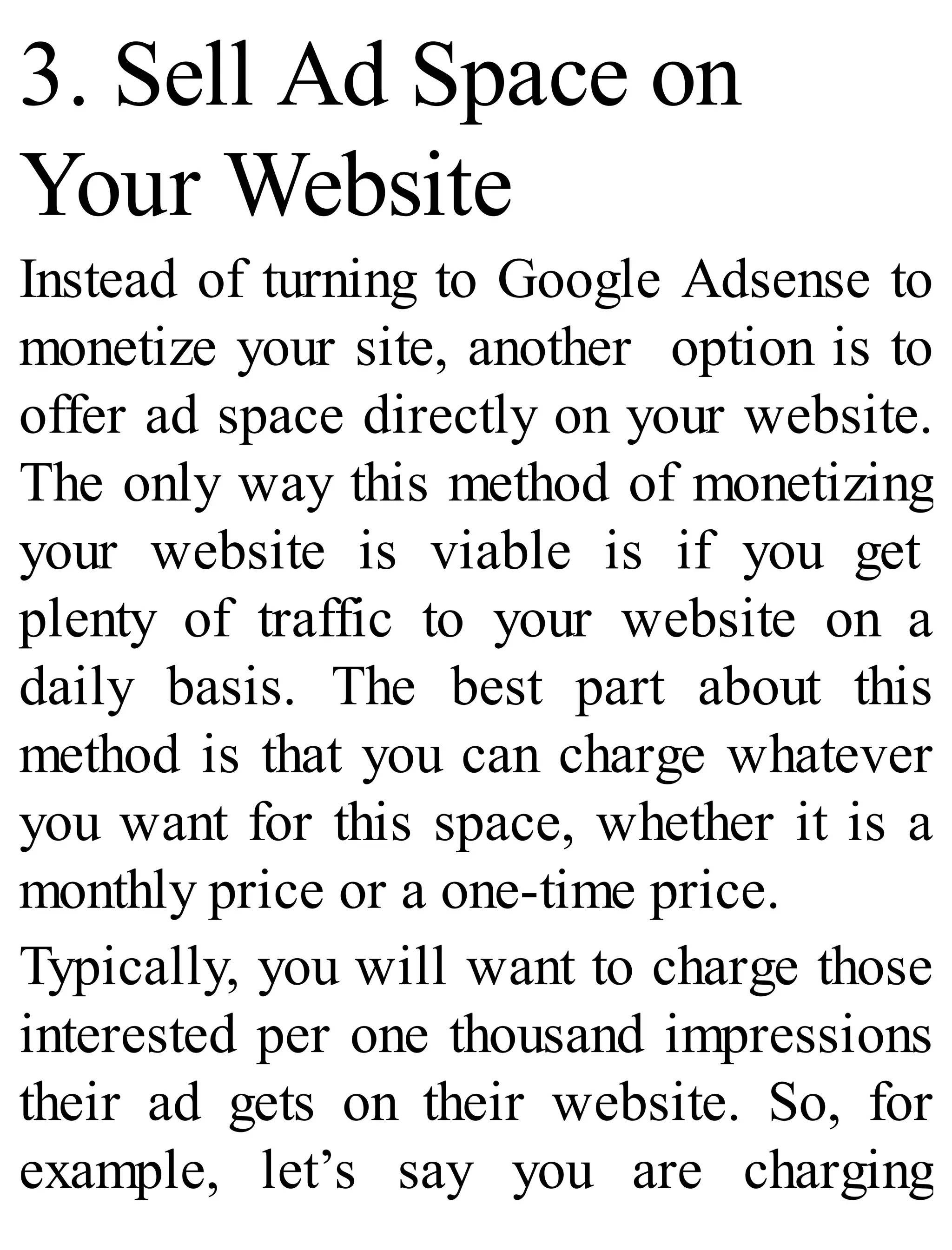 3. Sell Ad Space on
Your Website
Instead of turning to Google Adsense to
monetize your site, another option is to
offer ad space directly on your website.
The only way this method of monetizing
your website is viable is if you get
plenty of traffic to your website on a
daily basis. The best part about this
method is that you can charge whatever
you want for this space, whether it is a
monthly price or a one-time price.
Typically, you will want to charge those
interested per one thousand impressions
their ad gets on their website. So, for
example, let’s say you are charging
 
