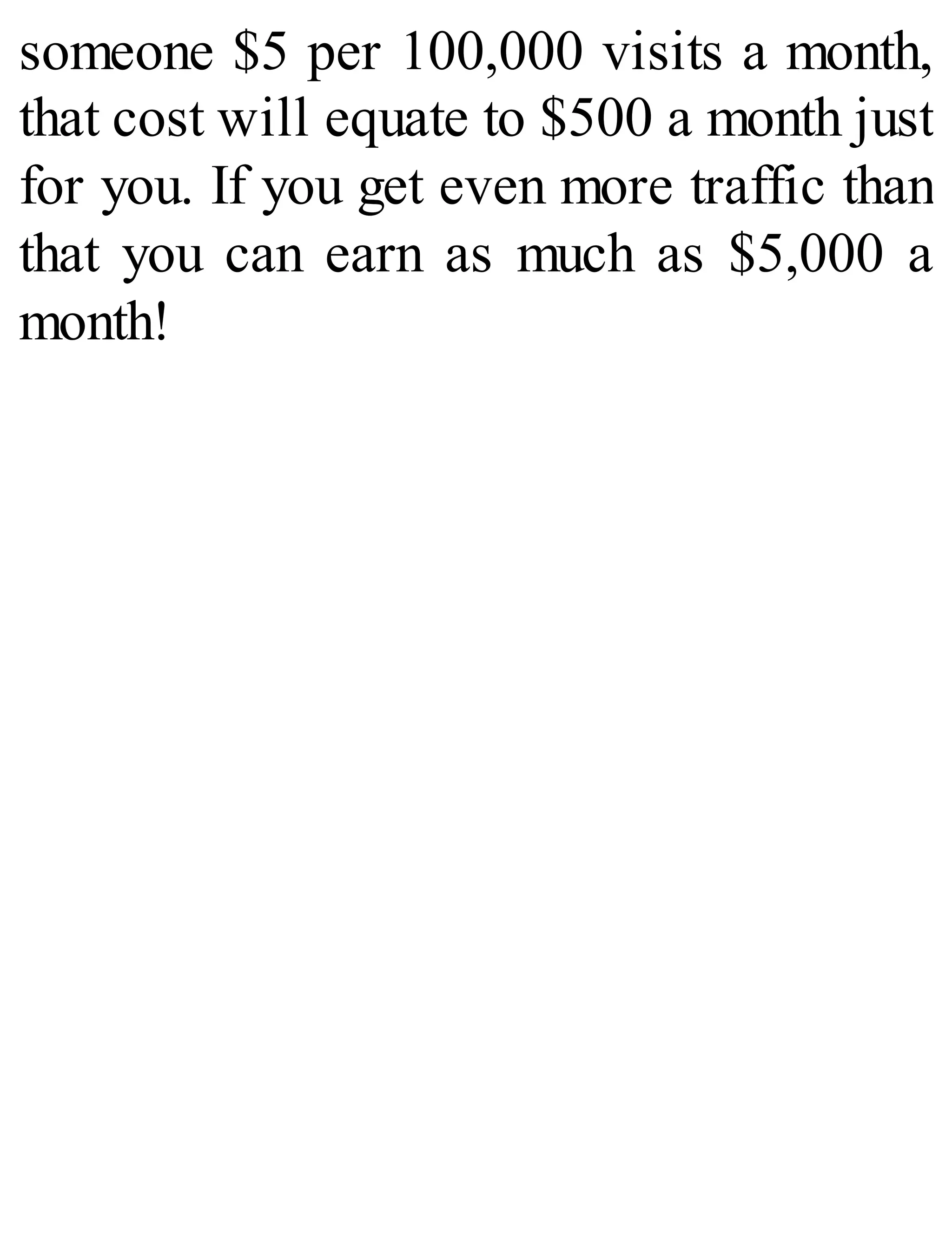 someone $5 per 100,000 visits a month,
that cost will equate to $500 a month just
for you. If you get even more traffic than
that you can earn as much as $5,000 a
month!
 