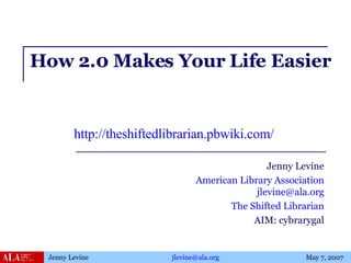 How 2.0 Makes Your Life Easier Jenny Levine American Library Association [email_address] The Shifted Librarian AIM: cybrarygal http://theshiftedlibrarian.pbwiki.com/   