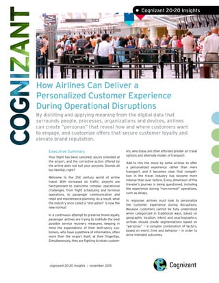 How Airlines Can Deliver a
Personalized Customer Experience
During Operational Disruptions
By distilling and applying meaning from the digital data that
surrounds people, processes, organizations and devices, airlines
can create “personas” that reveal how and where customers want
to engage, and customize offers that secure customer loyalty and
elevate brand reputation.
Executive Summary
Your flight has been canceled, you’re stranded at
the airport, and the corrective action offered by
the airline does not suit your purpose. Sounds all
too familiar, right?
Welcome to the 21st century world of airline
travel. With increased air traffic, airports are
hard-pressed to overcome complex operational
challenges, from flight scheduling and terminal
operations, to passenger communication and
retail and maintenance planning. As a result, what
the industry once called a “disruption” is now the
new normal.1
In a continuous attempt to preserve brand equity,
passenger airlines are trying to institute the best
possible service recovery measures, keeping in
mind the expectations of their tech-savvy cus-
tomers, who have a plethora of information, often
more than the airport itself, at their fingertips.
Simultaneously, they are fighting to retain custom-
ers, who today are often afforded greater air travel
options and alternate modes of transport.
Add to this the move by some airlines to offer
a personalized experience rather than mere
transport, and it becomes clear that competi-
tion in the travel industry has become more
intense than ever before. Every dimension of the
traveler’s journey is being questioned, including
the experience during “non-normal” operations,
such as delays.
In response, airlines must look to personalize
the customer experience during disruptions.
Because customers cannot be fully understood
when categorized in traditional ways, based on
geographic location, intent and psychographics,
airlines should create segmentations based on
“personas” — a complex combination of factors,
based on event, time and behavior – in order to
drive intended outcomes.
cognizant 20-20 insights | november 2015
• Cognizant 20-20 Insights
 