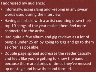 I addressed my audience:
• Informally, using slang and keeping in any swear
words used during the interview.
• Having an article with a artist counting down their
top 10 songs of the year makes them feel more
connected to the artist.
• Had quite a few album and gig reviews as a lot of
people under 25 enjoy going to gigs and go to them
as often as possible.
• Double page spread addresses the reader casually
and feels like you're getting to know the band
because there are stories of times they've messed
up on stage and how the band formed.
 