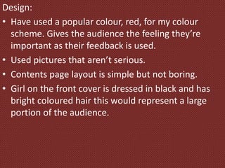 Design:
• Have used a popular colour, red, for my colour
scheme. Gives the audience the feeling they’re
important as their feedback is used.
• Used pictures that aren’t serious.
• Contents page layout is simple but not boring.
• Girl on the front cover is dressed in black and has
bright coloured hair this would represent a large
portion of the audience.
 