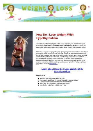 How Do I Lose Weight With
Hypothyroidism
The best way to find the program which will be right for you is to determine your
objective about How Do I Lose Weight With Hypothyroidism and you will find
the one that will be your solution for How Do I Lose Weight With Hypothyroidism
While reducing your weight getting very good going number 2 should be one of your
prime focal points; if your product is not able to clear as well as remove it's spend
quickly and efficiently, you may sense hefty, bloated, and just don't have energy and
also motivation to become successful. Unfortunately, a lot of the food that have
soluble fiber will also be rich in additional less-than-desirable components;
increasing the particular fiber you may need every single day with no calories or
even the excess fat calls for one to go walking a very great line? being a tightrope
jogger for a moment. Read More...
Learn about How Do I Lose Weight With
Hypothyroidism
More Articles
How To Lose Weight If Your Hypothyroid
How Long Does It Take To Lose Weight With Hypothyroidism
Losing Weight With Hypothyroidism Jillian Michaels
How Long To Lose Weight With Hypothyroidism
How To Get A Six Pack In 3 Minutes Video
 