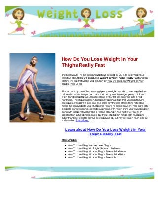 How Do You Lose Weight In Your
Thighs Really Fast
The best way to find the program which will be right for you is to determine your
objective about How Do You Lose Weight In Your Thighs Really Fast and you
will find the one that will be your solution for How Do You Lose Weight In Your
Thighs Really Fast
Almost certainly one of the primary gripes you might have with preserving the low-
calorie dishes are that you just have a tendency to obtain eager pretty quick and
often, transforming the actual a diet stage of your fat loss program in to a real
nightmare. The situation doesn?t genuinely originate from that you aren't having
adequate carbohydrate food and also calories? the idea stems from not eating
meals that really satiate you. Mushrooms regarding almost any sort (help save with
regard to dangerous ones) execute a congrats with replenishing your own abdomen
along with killing that will horrible a feeling of hunger. As a matter of reality, an
investigation in fact demonstrated that those who take in meals with mushroom
rather than beef report to always be equally as full, but they get eaten much less fat
and calories. Read More...
Learn about How Do You Lose Weight In Your
Thighs Really Fast
More Articles
How To Lose Weight Around Your Thighs
How To Lose Weight In Thighs Stomach And Arms
How To Lose Weight In Your Thighs Stomach And Arms
How To Lose Weight In Your Thighs Stomach And Hips
How To Lose Weight In Your Thighs Stomach
 